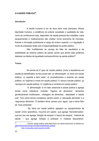 2.8 SAÚDE PÚBLICA58
.
Introdução.
A saúde humana é um de seus bens mais preciosos. Nossa
dignidade humana, a existência da própria sociedade e qualidade de vida,
como as conhecemos hoje, dependem da saúde pessoal dos cidadãos, cujos
equipamentos e medicamentos são criados numa economia de mercado,
ficando a formação profissional a cargo do ensino superior e a regulação e
muito da prestação direta sob a responsabilidade do poder público.
São multifatoriais as causas da falta de resultados e de
estabilidade do sistema público de saúde, sendo que dentre elas podemos
destacar os efeitos da igualdade socioeconômica na saúde pública59
.
Temas.
Os temas de 2o
grau de ‘saúde pública’ (inclui a assistência em
saúde) já identificados na teia social são: a) ‘alimentação’; b) ‘bens em saúde
pública’, c) ‘esporte e bem estar’; d) ‘procedimentos e exames em saúde
pública’; e) ‘regimes e níveis em saúde pública’; f) ‘riscos à saúde pública’; g)
‘serviços em saúde pública’; h) ‘vigilância e controle em saúde pública’.
A ‘alimentação’ é um fator essencial à saúde pública e agrega
temas como colesterol, nutrição, ‘higiene de alimentos’, ‘alimentos
geneticamente modificados’, ‘rotulagem de alimentos’, ‘obesidade’ e ‘saúde
oral’. Tem como temas complexos, dentre outros, a ‘educação alimentar’ e a
‘segurança alimentar’. É também tema conexo com ‘água’, que é tema filho
de ‘meio ambiente’.
Os ‘bens em saúde pública’ agregam os ‘equipamentos de
saúde’ (inclui aparelhos), ‘insumos em saúde’, que agrega ‘hemoderivados’,
que por sua vez agrega ‘doação de sangue’ e ‘banco de sangue’, ‘material de
saúde’ – que agrega ‘órteses e próteses’ e ‘material descartável’,
58
O tema ‘saúde pública’ está disponível e em desenvolvimento na wikiteia em
https://teiasocial.mpf.gov.br/index.php5/Saude_publica
59
http://inequality.org/inequality-health/
97
 