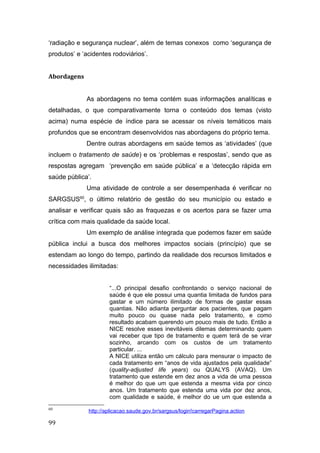 ‘radiação e segurança nuclear’, além de temas conexos como ‘segurança de
produtos’ e ‘acidentes rodoviários’.
Abordagens
As abordagens no tema contém suas informações analíticas e
detalhadas, o que comparativamente torna o conteúdo dos temas (visto
acima) numa espécie de índice para se acessar os níveis temáticos mais
profundos que se encontram desenvolvidos nas abordagens do próprio tema.
Dentre outras abordagens em saúde temos as ‘atividades’ (que
incluem o tratamento de saúde) e os ‘problemas e respostas’, sendo que as
respostas agregam ‘prevenção em saúde pública’ e a ‘detecção rápida em
saúde pública’.
Uma atividade de controle a ser desempenhada é verificar no
SARGSUS60
, o último relatório de gestão do seu município ou estado e
analisar e verificar quais são as fraquezas e os acertos para se fazer uma
crítica com mais qualidade da saúde local.
Um exemplo de análise integrada que podemos fazer em saúde
pública inclui a busca dos melhores impactos sociais (princípio) que se
estendam ao longo do tempo, partindo da realidade dos recursos limitados e
necessidades ilimitadas:
“...O principal desafio confrontando o serviço nacional de
saúde é que ele possui uma quantia limitada de fundos para
gastar e um número ilimitado de formas de gastar essas
quantias. Não adianta perguntar aos pacientes, que pagam
muito pouco ou quase nada pelo tratamento, e como
resultado acabam querendo um pouco mais de tudo. Então a
NICE resolve esses inevitáveis dilemas determinando quem
vai receber que tipo de tratamento e quem terá de se virar
sozinho, arcando com os custos de um tratamento
particular. ...
A NICE utiliza então um cálculo para mensurar o impacto de
cada tratamento em “anos de vida ajustados pela qualidade”
(quality-adjusted life years) ou QUALYS (AVAQ). Um
tratamento que estende em dez anos a vida de uma pessoa
é melhor do que um que estenda a mesma vida por cinco
anos. Um tratamento que estenda uma vida por dez anos,
com qualidade e saúde, é melhor do ue um que estenda a
60
http://aplicacao.saude.gov.br/sargsus/login!carregarPagina.action
99
 