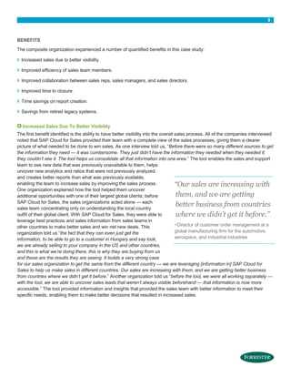 8

BENEFITS
The composite organization experienced a number of quantified benefits in this case study:

›

Increased sales due to better visibility.

›

Improved efficiency of sales team members.

›

Improved collaboration between sales reps, sales managers, and sales directors.

›

Improved time to closure.

›

Time savings on report creation.

›

Savings from retired legacy systems.
Increased Sales Due To Better Visibility

The first benefit identified is the ability to have better visibility into the overall sales process. All of the companies interviewed
noted that SAP Cloud for Sales provided their team with a complete view of the sales processes, giving them a clearer
picture of what needed to be done to win sales. As one interview told us, “Before there were so many different sources to get
the information they need — it was cumbersome. They just didn’t have the information they needed when they needed it;
they couldn’t see it. The tool helps us consolidate all that information into one area.” The tool enables the sales and support
team to see new data that was previously unavailable to them, helps
uncover new analytics and ratios that were not previously analyzed,
and creates better reports than what was previously available,
enabling the team to increase sales by improving the sales process.
“Our sales are increasing with
One organization explained how the tool helped them uncover
them, and we are getting
additional opportunities with one of their largest global clients; before
SAP Cloud for Sales, the sales organizations acted alone — each
better business from countries
sales team concentrating only on understanding the local country
outfit of their global client. With SAP Cloud for Sales, they were able to
where we didn’t get it before.”
leverage best practices and sales information from sales teams in
~Director of customer order management at a
other countries to make better sales and win net new deals. This
global manufacturing firm for the automotive,
organization told us “the fact that they can even just get the
aerospace, and industrial industries
information, to be able to go to a customer in Hungary and say look,
we are already selling to your company in the US and other countries,
and this is what we’re doing there, this is why they are buying from us
and these are the results they are seeing. It builds a very strong case
for our sales organization to get the same from the different country — we are leveraging [information in] SAP Cloud for
Sales to help us make sales in different countries. Our sales are increasing with them, and we are getting better business
from countries where we didn’t get it before.” Another organization told us “before the tool, we were all working separately —
with the tool, we are able to uncover sales leads that weren’t always visible beforehand — that information is now more
accessible.” The tool provided information and insights that provided the sales team with better information to meet their
specific needs, enabling them to make better decisions that resulted in increased sales.

 