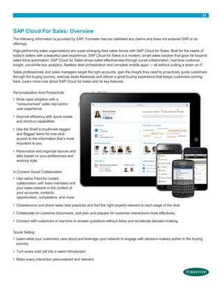 21

SAP Cloud For Sales: Overview
The following information is provided by SAP. Forrester has not validated any claims and does not endorse SAP or its
offerings.
High-performing sales organizations are super-charging their sales forces with SAP Cloud for Sales. Built for the needs of
today’s sellers with a beautiful user experience, SAP Cloud for Sales is a modern, smart sales solution that goes far beyond
sales force automation. SAP Cloud for Sales drives sales effectiveness through social collaboration, real-time customer
insight, out-of-the-box analytics, flawless deal orchestration and complete mobile apps — all without putting a strain on IT.
Sales professionals and sales managers target the right accounts, gain the insight they need to proactively guide customers
through the buying journey, execute deals flawlessly and deliver a great buying experience that keeps customers coming
back. Learn more now about SAP Cloud for Sales and its key features:
Personalization And Productivity

›
›
›

›

Drive rapid adoption with a
“consumerized” sales rep-centric
user experience.
Improve efficiency with quick-create
and shortcut capabilities.
Use the Shelf to bookmark tagged
and flagged items for one-click
access to the information that’s most
important to you.
Personalize and organize layouts and
tabs based on your preferences and
working style.

In-Context Social Collaboration

›

Use native Feed for instant
collaboration with team members and
your sales network in the context of
your accounts, contacts,
opportunities, competitors, and more.

›

Crowdsource and share sales best practices and find the right experts relevant to each stage of the deal.

›

Collaborate on customer documents, and plan and prepare for customer interactions more effectively.

›

Connect with customers in real time to answer questions without delay and accelerate decision-making.

Social Selling

›

Learn what your customers care about and leverage your network to engage with decision-makers earlier in the buying
journey.

›

Turn every cold call into a warm introduction.

›

Make every interaction personalized and relevant.

 
