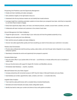 22

Prospecting And Predictive Lead And Opportunity Management

›

Create and track marketing and sales campaigns.

›

Gain predictive insights on the right leads to focus on.

›

Understand who the key decision-makers are and identify their trusted advisors.

›

Leverage insight from marketing automation systems to know where your prospects have been, what they’ve responded
to, and when they’re ready to engage.

›

Easily track opportunity stage, status, and value, and relevant products, contacts, account team, activities, and more.

›

Collaborate with team members and customers in the context of each deal.

Account Management And Sales Intelligence

›

Target the right accounts — ones that align to your value prop and have the greatest propensity to buy.

›

Manage accounts easily and more effectively.

›

Gain real-time account updates and sales intelligence.

›

Uncover new sales opportunities quickly and have everything you need to know about your customers in one place.

Flawless Deal Orchestration

›
›

Provide sales professionals real-time pricing, quoting, sales orders, and more through native integration to your existing
enterprise systems.
Seamlessly orchestrate the end-to-end opportunity from prospect to payment.

Complete Mobile Apps

›

Have the entire office in your pocket while on the road — out-of-the-box in minutes without the cost or complexity of
custom apps.

›

Use your favorite device with support for Apple iOS, Android, and BlackBerry devices.

›

Orchestrate deals flawlessly — anytime, anywhere.

Microsoft Outlook And Lotus Notes Support

›

Increase productivity with convenient access to SAP Cloud for Sales in Microsoft Outlook and Lotus Notes.

›

Automatically sync emails, appointments, tasks, contacts, and more — no double data entry.

Insightful Sales Analytics

›

Track real-time sales performance with a complete library of prebuilt dashboards.

›

Generate and review forecasts and easily create configurable reports.

›

Identify how best to make your number and where to focus with pipeline simulation.

 