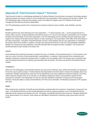 24

Appendix B: Total Economic Impact™ Overview
Total Economic Impact is a methodology developed by Forrester Research that enhances a company’s technology decisionmaking processes and assists vendors in communicating the value proposition of their products and services to clients. The
TEI methodology helps companies demonstrate, justify, and realize the tangible value of IT initiatives to both senior
management and other key business stakeholders.
The TEI methodology consists of four components to evaluate investment value: benefits, costs, flexibility, and risks.
BENEFITS
Benefits represent the value delivered to the user organization — IT and/or business units — by the proposed product or
project. Often, product or project justification exercises focus just on IT cost and cost reduction, leaving little room to analyze
the effect of the technology on the entire organization. The TEI methodology and the resulting financial model place equal
weight on the measure of benefits and the measure of costs, allowing for a full examination of the effect of the technology on
the entire organization. Calculation of benefit estimates involves a clear dialogue with the user organization to understand
the specific value that is created. In addition, Forrester also requires that there be a clear line of accountability established
between the measurement and justification of benefit estimates after the project has been completed. This ensures that
benefit estimates tie back directly to the bottom line.
COSTS
Costs represent the investment necessary to capture the value, or benefits, of the proposed project. IT or the business units
may incur costs in the form of fully burdened labor, subcontractors, or materials. Costs consider all the investments and
expenses necessary to deliver the proposed value. In addition, the cost category within TEI captures any incremental costs
over the existing environment for ongoing costs associated with the solution. All costs must be tied to the benefits that are
created.
FLEXIBILITY
Within the TEI methodology, direct benefits represent one part of the investment value. While direct benefits can typically be
the primary way to justify a project, Forrester believes that organizations should be able to measure the strategic value of an
investment. Flexibility represents the value that can be obtained for some future additional investment building on top of the
initial investment already made. As an example, an embedded collaboration feature may translate to greater worker
productivity if activated. The collaboration can only be used with additional investment in training at some future point.
However, having the ability to capture that benefit has a PV that can be estimated. The flexibility component of TEI captures
that value.
RISKS
Risks measure the uncertainty of benefit and cost estimates contained within the investment. Uncertainty is measured in two
ways: 1) the likelihood that the cost and benefit estimates will meet the original projections, and 2) the likelihood that the
estimates will be measured and tracked over time. TEI applies a probability density function known as “triangular distribution”
to the values entered. At a minimum, three values are calculated to estimate the underlying range around each cost and
benefit.

 