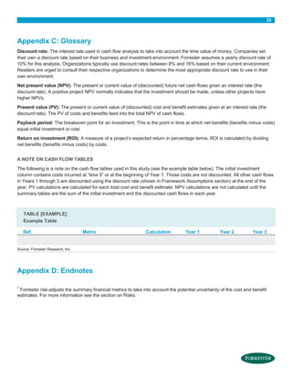 25

Appendix C: Glossary
Discount rate: The interest rate used in cash flow analysis to take into account the time value of money. Companies set
their own a discount rate based on their business and investment environment. Forrester assumes a yearly discount rate of
10% for this analysis. Organizations typically use discount rates between 8% and 16% based on their current environment.
Readers are urged to consult their respective organizations to determine the most appropriate discount rate to use in their
own environment.
Net present value (NPV): The present or current value of (discounted) future net cash flows given an interest rate (the
discount rate). A positive project NPV normally indicates that the investment should be made, unless other projects have
higher NPVs.
Present value (PV): The present or current value of (discounted) cost and benefit estimates given at an interest rate (the
discount rate). The PV of costs and benefits feed into the total NPV of cash flows.
Payback period: The breakeven point for an investment. This is the point in time at which net benefits (benefits minus costs)
equal initial investment or cost.
Return on investment (ROI): A measure of a project’s expected return in percentage terms. ROI is calculated by dividing
net benefits (benefits minus costs) by costs.
A NOTE ON CASH FLOW TABLES
The following is a note on the cash flow tables used in this study (see the example table below). The initial investment
column contains costs incurred at “time 0” or at the beginning of Year 1. Those costs are not discounted. All other cash flows
in Years 1 through 3 are discounted using the discount rate (shown in Framework Assumptions section) at the end of the
year. PV calculations are calculated for each total cost and benefit estimate. NPV calculations are not calculated until the
summary tables are the sum of the initial investment and the discounted cash flows in each year.

TABLE [EXAMPLE]
Example Table
Ref.

Metric

Calculation

Year 1

Year 2

Year 3

Source: Forrester Research, Inc.

Appendix D: Endnotes
1

Forrester risk-adjusts the summary financial metrics to take into account the potential uncertainty of the cost and benefit
estimates. For more information see the section on Risks.

 