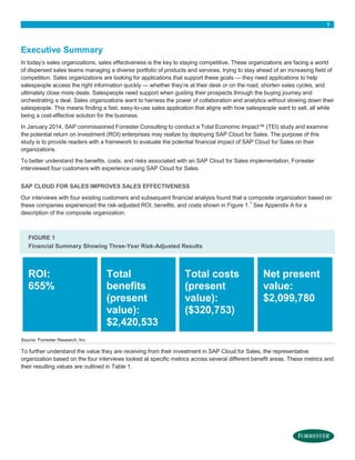 1

Executive Summary
In today’s sales organizations, sales effectiveness is the key to staying competitive. These organizations are facing a world
of dispersed sales teams managing a diverse portfolio of products and services, trying to stay ahead of an increasing field of
competition. Sales organizations are looking for applications that support these goals — they need applications to help
salespeople access the right information quickly — whether they’re at their desk or on the road, shorten sales cycles, and
ultimately close more deals. Salespeople need support when guiding their prospects through the buying journey and
orchestrating a deal. Sales organizations want to harness the power of collaboration and analytics without slowing down their
salespeople. This means finding a fast, easy-to-use sales application that aligns with how salespeople want to sell, all while
being a cost-effective solution for the business.
In January 2014, SAP commissioned Forrester Consulting to conduct a Total Economic Impact™ (TEI) study and examine
the potential return on investment (ROI) enterprises may realize by deploying SAP Cloud for Sales. The purpose of this
study is to provide readers with a framework to evaluate the potential financial impact of SAP Cloud for Sales on their
organizations.
To better understand the benefits, costs, and risks associated with an SAP Cloud for Sales implementation, Forrester
interviewed four customers with experience using SAP Cloud for Sales.
SAP CLOUD FOR SALES IMPROVES SALES EFFECTIVENESS
Our interviews with four existing customers and subsequent financial analysis found that a composite organization based on
1
these companies experienced the risk-adjusted ROI, benefits, and costs shown in Figure 1. See Appendix A for a
description of the composite organization.

FIGURE 1
Financial Summary Showing Three-Year Risk-Adjusted Results

ROI:
655%

Total
benefits
(present
value):
$2,420,533

Total costs
(present
value):
($320,753)

Net present
value:
$2,099,780

Source: Forrester Research, Inc.

To further understand the value they are receiving from their investment in SAP Cloud for Sales, the representative
organization based on the four interviews looked at specific metrics across several different benefit areas. These metrics and
their resulting values are outlined in Table 1.

 