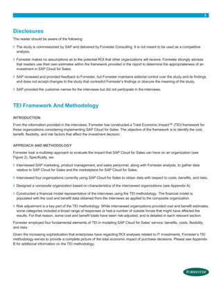 3

Disclosures
The reader should be aware of the following:

›
›
›
›

The study is commissioned by SAP and delivered by Forrester Consulting. It is not meant to be used as a competitive
analysis.
Forrester makes no assumptions as to the potential ROI that other organizations will receive. Forrester strongly advises
that readers use their own estimates within the framework provided in the report to determine the appropriateness of an
investment in SAP Cloud for Sales.
SAP reviewed and provided feedback to Forrester, but Forrester maintains editorial control over the study and its findings
and does not accept changes to the study that contradict Forrester’s findings or obscure the meaning of the study.
SAP provided the customer names for the interviews but did not participate in the interviews.

TEI Framework And Methodology
INTRODUCTION
From the information provided in the interviews, Forrester has constructed a Total Economic Impact™ (TEI) framework for
those organizations considering implementing SAP Cloud for Sales. The objective of the framework is to identify the cost,
benefit, flexibility, and risk factors that affect the investment decision.
APPROACH AND METHODOLOGY
Forrester took a multistep approach to evaluate the impact that SAP Cloud for Sales can have on an organization (see
Figure 2). Specifically, we:

›

Interviewed SAP marketing, product management, and sales personnel, along with Forrester analysts, to gather data
relative to SAP Cloud for Sales and the marketplace for SAP Cloud for Sales.

›

Interviewed four organizations currently using SAP Cloud for Sales to obtain data with respect to costs, benefits, and risks.

›

Designed a composite organization based on characteristics of the interviewed organizations (see Appendix A).

›
›

Constructed a financial model representative of the interviews using the TEI methodology. The financial model is
populated with the cost and benefit data obtained from the interviews as applied to the composite organization.
Risk adjustment is a key part of the TEI methodology. While interviewed organizations provided cost and benefit estimates,
some categories included a broad range of responses or had a number of outside forces that might have affected the
results. For that reason, some cost and benefit totals have been risk-adjusted, and is detailed in each relevant section.

Forrester employed four fundamental elements of TEI in modeling SAP Cloud for Sales’ service: benefits, costs, flexibility,
and risks.
Given the increasing sophistication that enterprises have regarding ROI analyses related to IT investments, Forrester’s TEI
methodology serves to provide a complete picture of the total economic impact of purchase decisions. Please see Appendix
B for additional information on the TEI methodology.

 