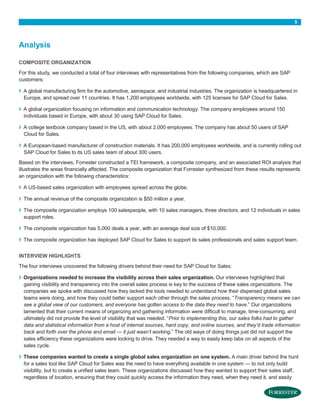 5

Analysis
COMPOSITE ORGANIZATION
For this study, we conducted a total of four interviews with representatives from the following companies, which are SAP
customers:

›
›
›
›

A global manufacturing firm for the automotive, aerospace, and industrial industries. The organization is headquartered in
Europe, and spread over 11 countries. It has 1,200 employees worldwide, with 125 licenses for SAP Cloud for Sales.
A global organization focusing on information and communication technology. The company employees around 150
individuals based in Europe, with about 30 using SAP Cloud for Sales.
A college textbook company based in the US, with about 2,000 employees. The company has about 50 users of SAP
Cloud for Sales.
A European-based manufacturer of construction materials. It has 200,000 employees worldwide, and is currently rolling out
SAP Cloud for Sales to its US sales team of about 300 users.

Based on the interviews, Forrester constructed a TEI framework, a composite company, and an associated ROI analysis that
illustrates the areas financially affected. The composite organization that Forrester synthesized from these results represents
an organization with the following characteristics:

›

A US-based sales organization with employees spread across the globe.

›

The annual revenue of the composite organization is $50 million a year.

›

The composite organization employs 100 salespeople, with 10 sales managers, three directors, and 12 individuals in sales
support roles.

›

The composite organization has 5,000 deals a year, with an average deal size of $10,000.

›

The composite organization has deployed SAP Cloud for Sales to support its sales professionals and sales support team.

INTERVIEW HIGHLIGHTS
The four interviews uncovered the following drivers behind their need for SAP Cloud for Sales:

›

›

Organizations needed to increase the visibility across their sales organization. Our interviews highlighted that
gaining visibility and transparency into the overall sales process is key to the success of these sales organizations. The
companies we spoke with discussed how they lacked the tools needed to understand how their dispersed global sales
teams were doing, and how they could better support each other through the sales process. “Transparency means we can
see a global view of our customers, and everyone has gotten access to the data they need to have.” Our organizations
lamented that their current means of organizing and gathering information were difficult to manage, time-consuming, and
ultimately did not provide the level of visibility that was needed. “Prior to implementing this, our sales folks had to gather
data and statistical information from a host of internal sources, hard copy, and online sources, and they’d trade information
back and forth over the phone and email — it just wasn’t working.” The old ways of doing things just did not support the
sales efficiency these organizations were looking to drive. They needed a way to easily keep tabs on all aspects of the
sales cycle.
These companies wanted to create a single global sales organization on one system. A main driver behind the hunt
for a sales tool like SAP Cloud for Sales was the need to have everything available in one system — to not only build
visibility, but to create a unified sales team. These organizations discussed how they wanted to support their sales staff,
regardless of location, ensuring that they could quickly access the information they need, when they need it, and easily

 