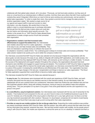 6

collaborate with their global sales network, all in one place. “Previously, we had local sales solutions, but they were all
done on a local level by our individual plans in different countries. And then there were others that didn’t have anything and
certainly they weren’t integrated. What drove our need is that we were working very autonomously, and we wanted a
global sales organization.” In order to create their vision, they wanted a common tool to manage the sales process. As
another organization stated, “We needed a single source for all
our agents and support staff to meet and connect on client
information, one stop shopping. We wanted them to have the
ability to meet in a social-networking way to exchange information
“The company vision was to
that we get from the field and also a place where we could also
get us a single source of
tap into metrics and information about specific accounts. This
solution is the answer for us.” SAP Cloud for Sales allowed these
information so we could
organizations to create a single source of truth that connected
improve our efficiency and
their organization.

›

manage our accounts better.”
Organizations needed a tool that increased sales
effectiveness to support the bottom line. Our interviewees
~Director of analytics at textbook company
were realistic about their hunt for a sales application — it needed
to be easy to use, and help increase sales and profitability. They
were not interested in spending money on software that would not
be adopted or would be a waste of time. “Our underlying goal is always to increase sales and increase profitability.” Their
sales solution needed to be quickly put to use to better the company’s bottom line.

Our interviews uncovered that SAP Cloud for Sales was selected not only because it helped the organizations with the
above goals, but also because of its ease of use, ability to integrate with existing SAP applications, and mobile access. Our
interviews discussed how they deployed SAP Cloud for Sales, with everyone up and running in a matter of weeks. To ensure
the success of the deployment and support adoption throughout the company, the organizations discussed how local
champions were identified and engaged to support training and adoption. The investment in SAP Cloud for Sales is regarded
as a key piece of a larger effort to improve the overall sales organization; our interviews uncovered that SAP Cloud for Sales
is a piece of the puzzle in increasing the overall efficiency and effectiveness of the sales team. “Our organization has been
undergoing a lot of huge changes in the last year, reorganization and things to improve our sales organization.” The Cloud
for Sales application supported their overall efforts to become a better sales organization.
The interviews revealed that SAP Cloud for Sales was selected because it:

›

›

›

Is easy to use. Our interviewees were impressed with the overall user experience of SAP Cloud for Sales, and each
company discussed how the easy-to-use interface was key in their decision-making. As one interviewee noted, the
salespeople will not use a solution that is too cumbersome. Interviews noted how intuitive the user interface was and how
that supported adoption efforts. Along with enlisting champions, having an easy-to-use platform helps drive adoption
among users. “The user perception on my team is very good. It has some great features and the user experience in my
group is very good.”
Is a cost-effective, easy-to-implement solution. Our interviewees were impressed with the low cost of ownership for the
solution. “If we looked at it and compared it to the cost, you don’t have to close a lot of additional business to pay for the
cost of it. Certainly one of the benefits of the cloud system is that there isn’t a very high upfront cost. So there is not that
very big investment associated with other solutions.” Because it is cloud based, companies did not need to invest heavily
in maintenance and found that it was easy to get up and running within their sales organizations.
Provides an easy-to-use mobile solution for the on-the-go sales force. Supporting the mobile workforce was another
key reason businesses selected SAP Cloud for Sales. With the solution, they were able to ensure that their sales force had
the key information they required, wherever they were. “We had tried another solution with mobility, but the people weren’t
using it; with Cloud for Sales, the mobile user experience is almost the same as it is on a desktop or notebook and that’s a

 