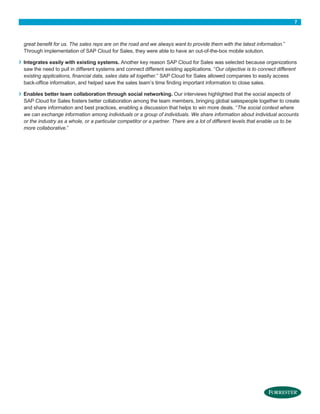 7

great benefit for us. The sales reps are on the road and we always want to provide them with the latest information.”
Through implementation of SAP Cloud for Sales, they were able to have an out-of-the-box mobile solution.

›

›

Integrates easily with existing systems. Another key reason SAP Cloud for Sales was selected because organizations
saw the need to pull in different systems and connect different existing applications. “Our objective is to connect different
existing applications, financial data, sales data all together.” SAP Cloud for Sales allowed companies to easily access
back-office information, and helped save the sales team’s time finding important information to close sales.
Enables better team collaboration through social networking. Our interviews highlighted that the social aspects of
SAP Cloud for Sales fosters better collaboration among the team members, bringing global salespeople together to create
and share information and best practices, enabling a discussion that helps to win more deals. “The social context where
we can exchange information among individuals or a group of individuals. We share information about individual accounts
or the industry as a whole, or a particular competitor or a partner. There are a lot of different levels that enable us to be
more collaborative.”

 