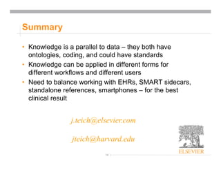 14
Summary
• Knowledge is a parallel to data – they both have
ontologies, coding, and could have standards
• Knowledge can be applied in different forms for
different workflows and different users
• Need to balance working with EHRs, SMART sidecars,
standalone references, smartphones – for the best
clinical result
j.teich@elsevier.com
jteich@harvard.edu
 