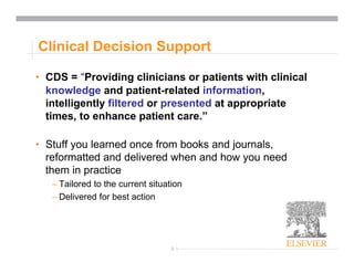 3
Clinical Decision Support
• CDS = “Providing clinicians or patients with clinical
knowledge and patient-related information,
intelligently filtered or presented at appropriate
times, to enhance patient care.”
• Stuff you learned once from books and journals,
reformatted and delivered when and how you need
them in practice
– Tailored to the current situation
– Delivered for best action
 