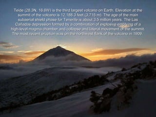 Teide (28.3N, 16.6W) is the third largest volcano on Earth. Elevation at the summit of the volcano is 12,188.3 feet (3,715 m). The age of the main subaerial shield phase for Tenerife is about 3.5 million years. The Las Cañadas depression formed by a combination of explosive emptying of a high-level magma chamber and collapse and lateral movement of the summit. The most recent eruption was on the northwest flank of the volcano in 1909.   