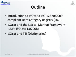 OutlineIntroduction to ISOcat a ISO 12620:2009 compliant Data Category Registry (DCR)ISOcat and the Lexical Markup Framework (LMF; ISO 24613:2008)ISOcat and TEI (Dictionaries)12 October 20112TEI Lexical workshop - Würzburg, Germany