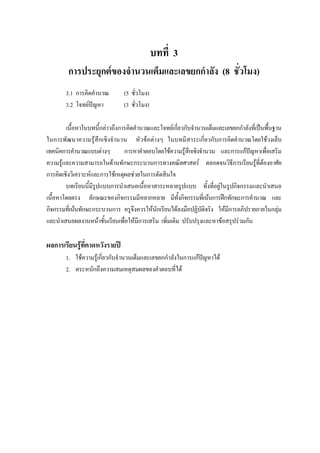 บทที่ 3
การประยุกตของจํานวนเต็มและเลขยกกําลัง (8 ชั่วโมง)
3.1 การคิดคํานวณ (5 ชั่วโมง)
3.2 โจทยปญหา (3 ชั่วโมง)
เนื้อหาในบทนี้กลาวถึงการคิดคํานวณและโจทยเกี่ยวกับจํานวนเต็มและเลขยกกําลังที่เปนพื้นฐาน
ในการพัฒนาความรูสึกเชิงจํานวน หัวขอตางๆ ในบทมีสาระเกี่ยวกับการคิดคํานวณโดยใชวงเล็บ
เทคนิคการคํานวณแบบตางๆ การหาคําตอบโดยใชความรูสึกเชิงจํานวน และการแกปญหาเพื่อเสริม
ความรูและความสามารถในดานทักษะกระบวนการทางคณิตศาสตร ตลอดจนวิธีการเรียนรูที่ตองอาศัย
การคิดเชิงวิเคราะหและการใชเหตุผลชวยในการตัดสินใจ
บทเรียนนี้มีรูปแบบการนําเสนอเนื้อหาสาระหลายรูปแบบ ทั้งที่อยูในรูปกิจกรรมและนําเสนอ
เนื้อหาโดยตรง ลักษณะของกิจกรรมมีหลากหลาย มีทั้งกิจกรรมที่เนนการฝกทักษะการคํานวณ และ
กิจกรรมที่เนนทักษะกระบวนการ ครูจึงควรใหนักเรียนไดลงมือปฏิบัติจริง ใหมีการอภิปรายภายในกลุม
และนําเสนอผลงานหนาชั้นเรียนเพื่อใหมีการเสริม เพิ่มเติม ปรับปรุงและหาขอสรุปรวมกัน
ผลการเรียนรูที่คาดหวังรายป
1. ใชความรูเกี่ยวกับจํานวนเต็มและเลขยกกําลังในการแกปญหาได
2. ตระหนักถึงความสมเหตุสมผลของคําตอบที่ได
 