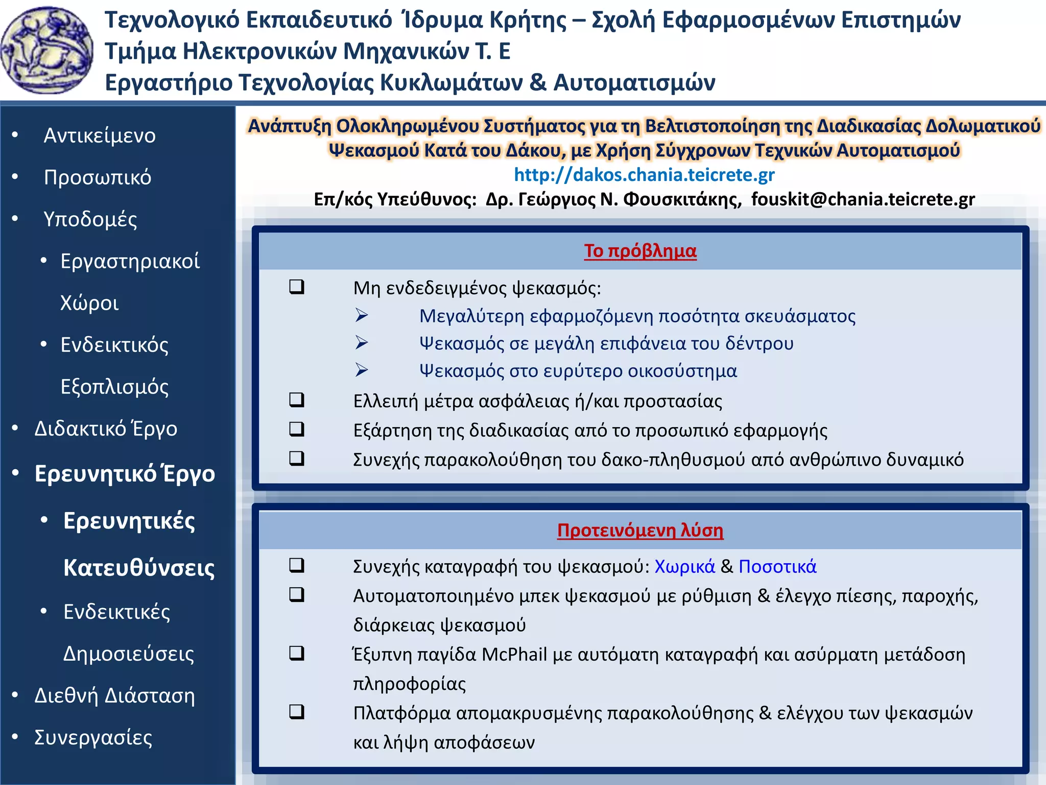 Τεχνολογικό Εκπαιδευτικό Ίδρυμα Κρήτης – Σχολή Εφαρμοσμένων Επιστημών
Τμήμα Ηλεκτρονικών Μηχανικών Τ. Ε
Εργαστήριο Τεχνολογίας Κυκλωμάτων & Αυτοματισμών
• Αντικείμενο
• Προσωπικό
• Υποδομές
• Εργαστηριακοί
Χώροι
• Ενδεικτικός
Εξοπλισμός
• Διδακτικό Έργο
• Ερευνητικό Έργο
• Ερευνητικές
Κατευθύνσεις
• Ενδεικτικές
Δημοσιεύσεις
• Διεθνή Διάσταση
• Συνεργασίες
Ανάπτυξη Ολoκληρωμένου Συστήματος για τη Βελτιστοποίηση της Διαδικασίας Δολωματικού
Ψεκασμού Κατά του Δάκου, με Χρήση Σύγχρονων Τεχνικών Αυτοματισμού
http://dakos.chania.teicrete.gr
Επ/κός Υπεύθυνος: Δρ. Γεώργιος Ν. Φουσκιτάκης, fouskit@chania.teicrete.gr
 Μη ενδεδειγμένος ψεκασμός:
 Ελλειπή μέτρα ασφάλειας ή/και προστασίας
 Εξάρτηση της διαδικασίας από το προσωπικό εφαρμογής
 Συνεχής παρακολούθηση του δακο-πληθυσμού από ανθρώπινο δυναμικό
Το πρόβλημα
 Μεγαλύτερη εφαρμοζόμενη ποσότητα σκευάσματος
 Ψεκασμός σε μεγάλη επιφάνεια του δέντρου
 Ψεκασμός στο ευρύτερο οικοσύστημα
 Συνεχής καταγραφή του ψεκασμού: Χωρικά & Ποσοτικά
 Αυτοματοποιημένο μπεκ ψεκασμού με ρύθμιση & έλεγχο πίεσης, παροχής,
διάρκειας ψεκασμού
 Έξυπνη παγίδα McPhail με αυτόματη καταγραφή και ασύρματη μετάδοση
πληροφορίας
 Πλατφόρμα απομακρυσμένης παρακολούθησης & ελέγχου των ψεκασμών
και λήψη αποφάσεων
Προτεινόμενη λύση
 