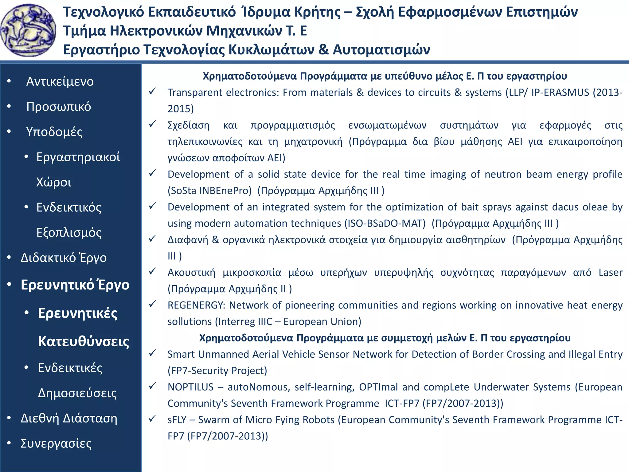 Τεχνολογικό Εκπαιδευτικό Ίδρυμα Κρήτης – Σχολή Εφαρμοσμένων Επιστημών
Τμήμα Ηλεκτρονικών Μηχανικών Τ. Ε
Εργαστήριο Τεχνολογίας Κυκλωμάτων & Αυτοματισμών
• Αντικείμενο
• Προσωπικό
• Υποδομές
• Εργαστηριακοί
Χώροι
• Ενδεικτικός
Εξοπλισμός
• Διδακτικό Έργο
• Ερευνητικό Έργο
• Ερευνητικές
Κατευθύνσεις
• Ενδεικτικές
Δημοσιεύσεις
• Διεθνή Διάσταση
• Συνεργασίες
Χρηματοδοτούμενα Προγράμματα με υπεύθυνο μέλος Ε. Π του εργαστηρίου
 Transparent electronics: From materials & devices to circuits & systems (LLP/ IP-ERASMUS (2013-
2015)
 Σχεδίαση και προγραμματισμός ενσωματωμένων συστημάτων για εφαρμογές στις
τηλεπικοινωνίες και τη μηχατρονική (Πρόγραμμα δια βίου μάθησης ΑΕΙ για επικαιροποίηση
γνώσεων αποφοίτων ΑΕΙ)
 Development of a solid state device for the real time imaging of neutron beam energy profile
(SoSta INBEnePro) (Πρόγραμμα Αρχιμήδης ΙΙΙ )
 Development of an integrated system for the optimization of bait sprays against dacus oleae by
using modern automation techniques (ISO-BSaDO-MAT) (Πρόγραμμα Αρχιμήδης ΙΙΙ )
 Διαφανή & οργανικά ηλεκτρονικά στοιχεία για δημιουργία αισθητηρίων (Πρόγραμμα Αρχιμήδης
ΙΙΙ )
 Ακουστική μικροσκοπία μέσω υπερήχων υπερυψηλής συχνότητας παραγόμενων από Laser
(Πρόγραμμα Αρχιμήδης ΙΙ )
 REGENERGY: Network of pioneering communities and regions working on innovative heat energy
sollutions (Interreg IIIC – European Union)
Χρηματοδοτούμενα Προγράμματα με συμμετοχή μελών Ε. Π του εργαστηρίου
 Smart Unmanned Aerial Vehicle Sensor Network for Detection of Border Crossing and Illegal Entry
(FP7-Security Project)
 NOPTILUS – autoNomous, self-learning, OPTImal and compLete Underwater Systems (European
Community's Seventh Framework Programme ICT-FP7 (FP7/2007-2013))
 sFLY – Swarm of Micro Fying Robots (European Community's Seventh Framework Programme ICT-
FP7 (FP7/2007-2013))
 