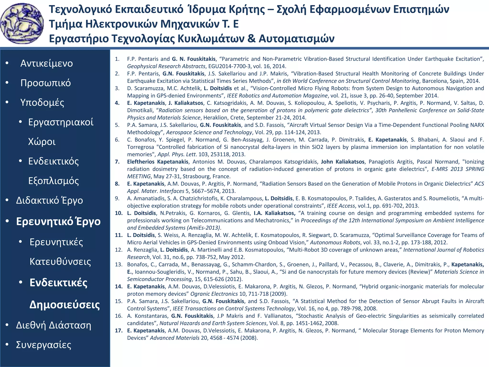 Τεχνολογικό Εκπαιδευτικό Ίδρυμα Κρήτης – Σχολή Εφαρμοσμένων Επιστημών
Τμήμα Ηλεκτρονικών Μηχανικών Τ. Ε
Εργαστήριο Τεχνολογίας Κυκλωμάτων & Αυτοματισμών
• Αντικείμενο
• Προσωπικό
• Υποδομές
• Εργαστηριακοί
Χώροι
• Ενδεικτικός
Εξοπλισμός
• Διδακτικό Έργο
• Ερευνητικό Έργο
• Ερευνητικές
Κατευθύνσεις
• Ενδεικτικές
Δημοσιεύσεις
• Διεθνή Διάσταση
• Συνεργασίες
1. F.P. Pentaris and G. N. Fouskitakis, “Parametric and Non-Parametric Vibration-Based Structural Identification Under Earthquake Excitation”,
Geophysical Research Abstracts, EGU2014-7700-3, vol. 16, 2014.
2. F.P. Pentaris, G.N. Fouskitakis, J.S. Sakellariou and J.P. Makris, “Vibration-Based Structural Health Monitoring of Concrete Buildings Under
Earthquake Excitation via Statistical Times Series Methods”, in 6th World Conference on Structural Control Monitoring, Barcelona, Spain, 2014.
3. D. Scaramuzza, M.C. Achtelik, L. Doitsidis et al., “Vision-Controlled Micro Flying Robots: from System Design to Autonomous Navigation and
Mapping in GPS-denied Environments”, IEEE Robotics and Automation Magazine, vol. 21, issue 3, pp. 26-40, September 2014.
4. E. Kapetanakis, J. Kaliakatsos, C. Katsogridakis, A. M. Douvas, S. Koliopoulou, A. Speliotis, V. Psycharis, P. Argitis, P. Normand, V. Saltas, D.
Dimotikali, “Radiation sensors based on the generation of protons in polymeric gate dielectrics”, 30th Panhellenic Conference on Solid-State
Physics and Materials Science, Heraklion, Crete, September 21-24, 2014.
5. P.A. Samara, J.S. Sakellariou, G.N. Fouskitakis, and S.D. Fassois, “Aircraft Virtual Sensor Design Via a Time-Dependent Functional Pooling NARX
Methodology”, Aerospace Science and Technology, Vol. 29, pp. 114-124, 2013.
6. C. Bonafos, Y. Spiegel, P. Normand, G. Ben-Assayag, J. Groenen, M. Carrada, P. Dimitrakis, E. Kapetanakis, S. Bhabani, A. Slaoui and F.
Torregrosa "Controlled fabrication of Si nanocrystal delta-layers in thin SiO2 layers by plasma immersion ion implantation for non volatile
memories", Appl. Phys. Lett. 103, 253118, 2013.
7. Eleftherios Kapetanakis, Antonios M. Douvas, Charalampos Katsogridakis, John Kaliakatsos, Panagiotis Argitis, Pascal Normand, "Ionizing
radiation dosimetry based on the concept of radiation-induced generation of protons in organic gate dielectrics", E-MRS 2013 SPRING
MEETING, May 27-31, Strasbourg, France.
8. E. Kapetanakis, A.M. Douvas, P. Argitis, P. Normand, “Radiation Sensors Based on the Generation of Mobile Protons in Organic Dielectrics” ACS
Appl. Mater. Interfaces 5, 5667−5674, 2013.
9. A. Amanatiadis, S. A. Chatzichristofis, K. Charalampous, L. Doitsidis, E. B. Kosmatopoulos, P. Tsalides, A. Gasteratos and S. Roumeliotis, “A multi-
objective exploration strategy for mobile robots under operational constraints”, IEEE Access, vol.1, pp. 691-702, 2013.
10. L. Doitsidis, N.Petrakis, G. Kornaros, G. Glentis, I.A. Kaliakatsos, “A training course on design and programming embedded systems for
professionals working on Telecommunications and Mechatronics,” in Proceedings of the 12th International Symposium on Ambient Intelligence
and Embedded Systems (AmiEs-2013).
11. L. Doitsidis, S. Weiss, A. Renzaglia, M. W. Achtelik, E. Kosmatopoulos, R. Siegwart, D. Scaramuzza, “Optimal Surveillance Coverage for Teams of
Micro Aerial Vehicles in GPS-Denied Environments using Onboad Vision,” Autonomous Robots, vol. 33, no.1-2, pp. 173-188, 2012.
12. A. Renzaglia, L. Doitsidis, A. Martinelli and E.B. Kosmatopoulos, “Multi-Robot 3D coverage of unknown areas,” International Journal of Robotics
Research, Vol. 31, no.6, pp. 738-752, May 2012.
13. Bonafos, C., Carrada, M., Benassayag, G., Schamm-Chardon, S., Groenen, J., Paillard, V., Pecassou, B., Claverie, A., Dimitrakis, P., Kapetanakis,
E., Ioannou-Sougleridis, V., Normand, P., Sahu, B., Slaoui, A., “Si and Ge nanocrystals for future memory devices (Review)” Materials Science in
Semiconductor Processing, 15, 615-626 (2012).
14. E. Kapetanakis, A.M. Douvas, D.Velessiotis, E. Makarona, P. Argitis, N. Glezos, P. Normand, “Hybrid organic-inorganic materials for molecular
proton memory devices” Ogranic Electronics 10, 711-718 (2009).
15. P.A. Samara, J.S. Sakellariou, G.N. Fouskitakis, and S.D. Fassois, “A Statistical Method for the Detection of Sensor Abrupt Faults in Aircraft
Control Systems”, IEEE Transactions on Control Systems Technology, Vol. 16, no 4, pp. 789-798, 2008.
16. A. Konstantaras, G.N. Fouskitakis, J.P Makris and F. Vallianatos, “Stochastic Analysis of Geo-electric Singularities as seismically correlated
candidates”, Natural Hazards and Earth System Sciences, Vol. 8, pp. 1451-1462, 2008.
17. E. Kapetanakis, A.M. Douvas, D.Velessiotis, E. Makarona, P. Argitis, N. Glezos, P. Normand, “ Molecular Storage Elements for Proton Memory
Devices” Advanced Materials 20, 4568 - 4574 (2008).
 