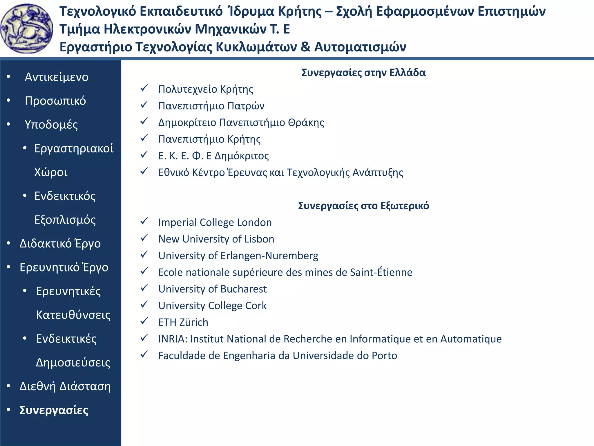 Τεχνολογικό Εκπαιδευτικό Ίδρυμα Κρήτης – Σχολή Εφαρμοσμένων Επιστημών
Τμήμα Ηλεκτρονικών Μηχανικών Τ. Ε
Εργαστήριο Τεχνολογίας Κυκλωμάτων & Αυτοματισμών
• Αντικείμενο
• Προσωπικό
• Υποδομές
• Εργαστηριακοί
Χώροι
• Ενδεικτικός
Εξοπλισμός
• Διδακτικό Έργο
• Ερευνητικό Έργο
• Ερευνητικές
Κατευθύνσεις
• Ενδεικτικές
Δημοσιεύσεις
• Διεθνή Διάσταση
• Συνεργασίες
Συνεργασίες στην Ελλάδα
 Πολυτεχνείο Κρήτης
 Πανεπιστήμιο Πατρών
 Δημοκρίτειο Πανεπιστήμιο Θράκης
 Πανεπιστήμιο Κρήτης
 Ε. Κ. Ε. Φ. Ε Δημόκριτος
 Εθνικό Κέντρο Έρευνας και Τεχνολογικής Ανάπτυξης
Συνεργασίες στο Εξωτερικό
 Imperial College London
 New University of Lisbon
 University of Erlangen-Nuremberg
 Ecole nationale supérieure des mines de Saint-Étienne
 University of Bucharest
 University College Cork
 ETH Zürich
 INRIA: Institut National de Recherche en Informatique et en Automatique
 Faculdade de Engenharia da Universidade do Porto
 
