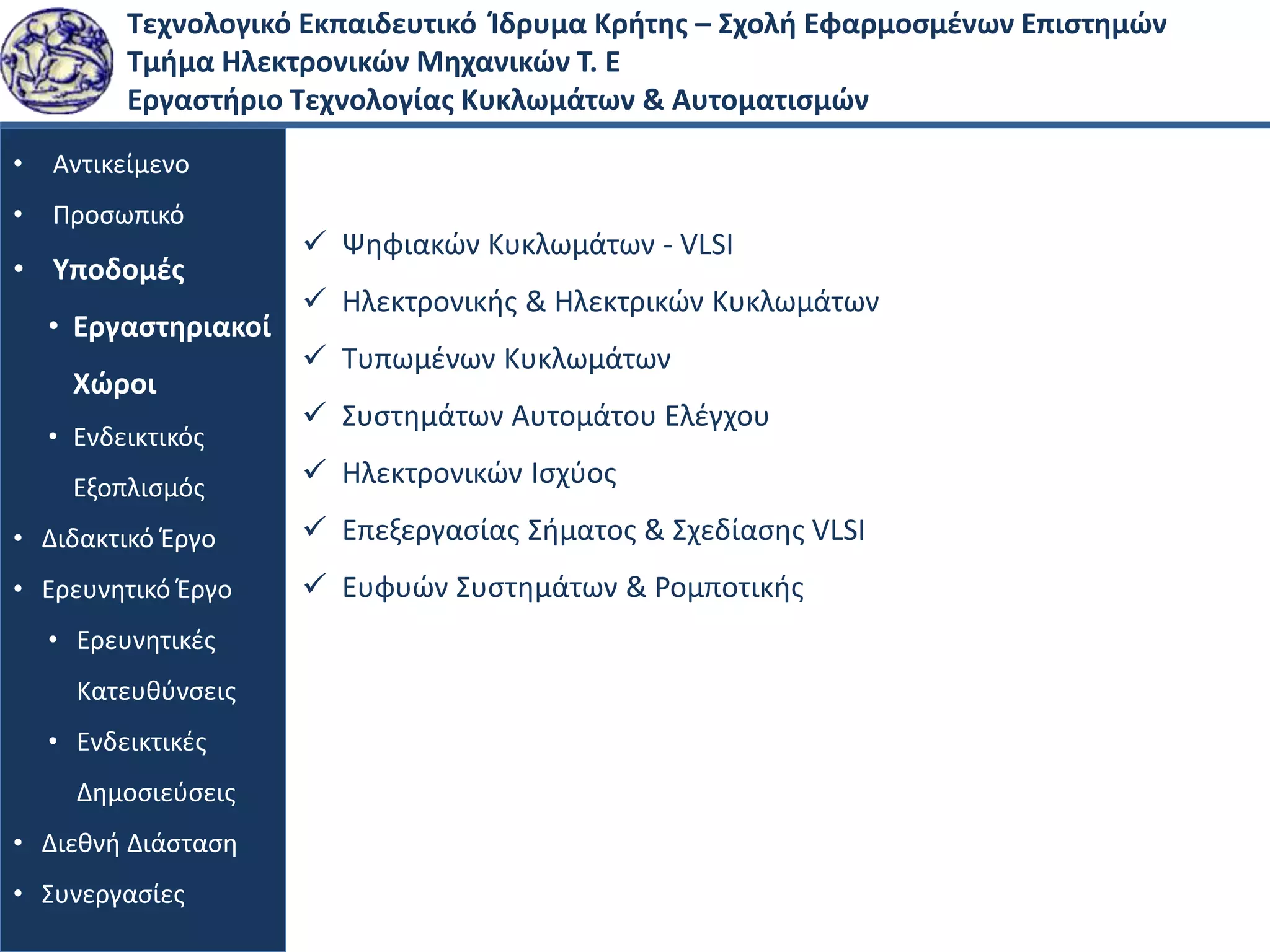 Τεχνολογικό Εκπαιδευτικό Ίδρυμα Κρήτης – Σχολή Εφαρμοσμένων Επιστημών
Τμήμα Ηλεκτρονικών Μηχανικών Τ. Ε
Εργαστήριο Τεχνολογίας Κυκλωμάτων & Αυτοματισμών
• Αντικείμενο
• Προσωπικό
• Υποδομές
• Εργαστηριακοί
Χώροι
• Ενδεικτικός
Εξοπλισμός
• Διδακτικό Έργο
• Ερευνητικό Έργο
• Ερευνητικές
Κατευθύνσεις
• Ενδεικτικές
Δημοσιεύσεις
• Διεθνή Διάσταση
• Συνεργασίες
 Ψηφιακών Κυκλωμάτων - VLSI
 Ηλεκτρονικής & Ηλεκτρικών Κυκλωμάτων
 Τυπωμένων Κυκλωμάτων
 Συστημάτων Αυτομάτου Ελέγχου
 Ηλεκτρονικών Ισχύος
 Επεξεργασίας Σήματος & Σχεδίασης VLSI
 Ευφυών Συστημάτων & Ρομποτικής
 