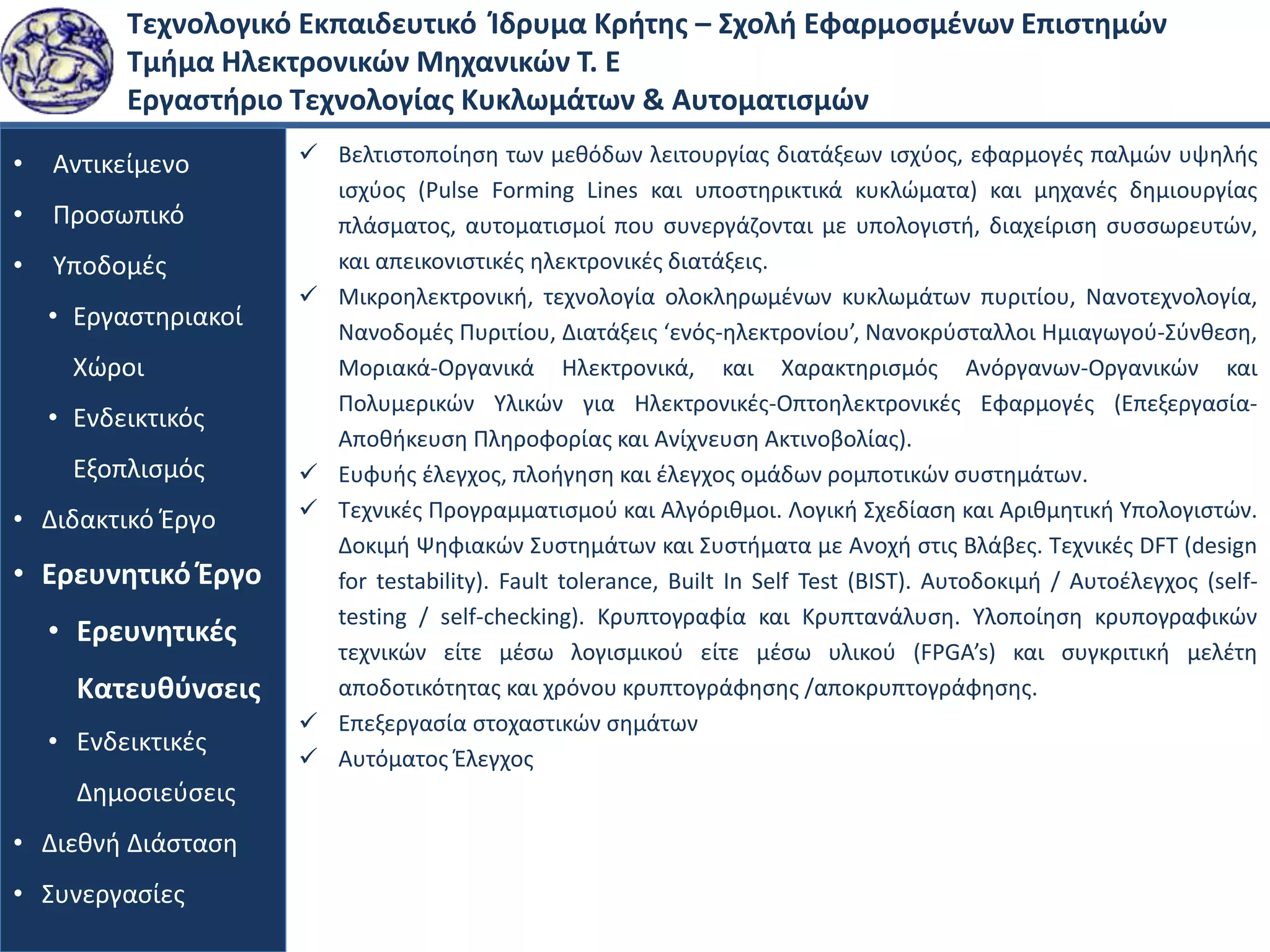 Τεχνολογικό Εκπαιδευτικό Ίδρυμα Κρήτης – Σχολή Εφαρμοσμένων Επιστημών
Τμήμα Ηλεκτρονικών Μηχανικών Τ. Ε
Εργαστήριο Τεχνολογίας Κυκλωμάτων & Αυτοματισμών
• Αντικείμενο
• Προσωπικό
• Υποδομές
• Εργαστηριακοί
Χώροι
• Ενδεικτικός
Εξοπλισμός
• Διδακτικό Έργο
• Ερευνητικό Έργο
• Ερευνητικές
Κατευθύνσεις
• Ενδεικτικές
Δημοσιεύσεις
• Διεθνή Διάσταση
• Συνεργασίες
 Βελτιστοποίηση των μεθόδων λειτουργίας διατάξεων ισχύος, εφαρμογές παλμών υψηλής
ισχύος (Pulse Forming Lines και υποστηρικτικά κυκλώματα) και μηχανές δημιουργίας
πλάσματος, αυτοματισμοί που συνεργάζονται με υπολογιστή, διαχείριση συσσωρευτών,
και απεικονιστικές ηλεκτρονικές διατάξεις.
 Μικροηλεκτρονική, τεχνολογία ολοκληρωμένων κυκλωμάτων πυριτίου, Νανοτεχνολογία,
Νανοδομές Πυριτίου, Διατάξεις ‘ενός-ηλεκτρονίου’, Νανοκρύσταλλοι Ημιαγωγού-Σύνθεση,
Μοριακά-Οργανικά Ηλεκτρονικά, και Χαρακτηρισμός Ανόργανων-Οργανικών και
Πολυμερικών Υλικών για Ηλεκτρονικές-Οπτοηλεκτρονικές Εφαρμογές (Επεξεργασία-
Αποθήκευση Πληροφορίας και Ανίχνευση Ακτινοβολίας).
 Ευφυής έλεγχος, πλοήγηση και έλεγχος ομάδων ρομποτικών συστημάτων.
 Τεχνικές Προγραμματισμού και Αλγόριθμοι. Λογική Σχεδίαση και Αριθμητική Υπολογιστών.
Δοκιμή Ψηφιακών Συστημάτων και Συστήματα με Ανοχή στις Βλάβες. Τεχνικές DFT (design
for testability). Fault tolerance, Built In Self Test (BIST). Αυτοδοκιμή / Αυτοέλεγχος (self-
testing / self-checking). Κρυπτογραφία και Κρυπτανάλυση. Υλοποίηση κρυπογραφικών
τεχνικών είτε μέσω λογισμικού είτε μέσω υλικού (FPGA’s) και συγκριτική μελέτη
αποδοτικότητας και χρόνου κρυπτογράφησης /αποκρυπτογράφησης.
 Επεξεργασία στοχαστικών σημάτων
 Αυτόματος Έλεγχος
 