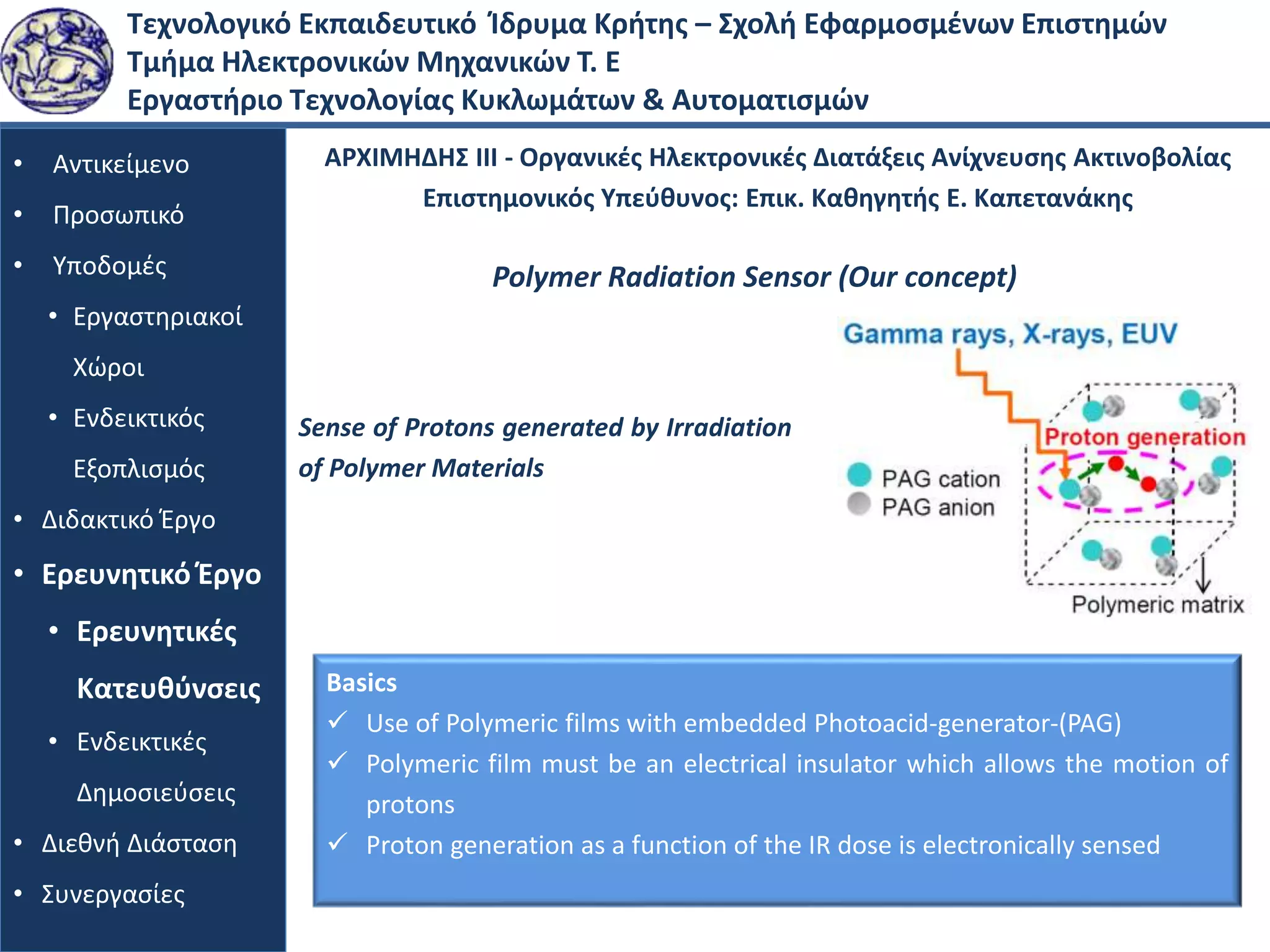 Τεχνολογικό Εκπαιδευτικό Ίδρυμα Κρήτης – Σχολή Εφαρμοσμένων Επιστημών
Τμήμα Ηλεκτρονικών Μηχανικών Τ. Ε
Εργαστήριο Τεχνολογίας Κυκλωμάτων & Αυτοματισμών
• Αντικείμενο
• Προσωπικό
• Υποδομές
• Εργαστηριακοί
Χώροι
• Ενδεικτικός
Εξοπλισμός
• Διδακτικό Έργο
• Ερευνητικό Έργο
• Ερευνητικές
Κατευθύνσεις
• Ενδεικτικές
Δημοσιεύσεις
• Διεθνή Διάσταση
• Συνεργασίες
ΑΡΧΙΜΗΔΗΣ ΙΙΙ - Οργανικές Ηλεκτρονικές Διατάξεις Ανίχνευσης Ακτινοβολίας
Επιστημονικός Υπεύθυνος: Επικ. Καθηγητής Ε. Καπετανάκης
Polymer Radiation Sensor (Our concept)
Sense of Protons generated by Irradiation
of Polymer Materials
Basics
 Use of Polymeric films with embedded Photoacid-generator-(PAG)
 Polymeric film must be an electrical insulator which allows the motion of
protons
 Proton generation as a function of the IR dose is electronically sensed
 