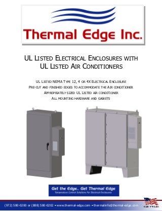 UL LISTED ELECTRICAL ENCLOSURES WITH
UL LISTED AIR CONDITIONERS
UL LISTED NEMA TYPE 12, 4
PRE-CUT

OR

4X ELECTRICAL ENCLOSURE

AND FINISHED EDGES TO ACCOMMODATE THE

APPROPRIATELY
ALL

SIZED

UL LISTED

AIR

CONDITIONER

AIR CONDITIONER

MOUNTING HARDWARE AND GASKETS

(972) 580-0200 or (888) 580-0202 • www.thermal-edge.com • thermalinfo@thermal-edge.com

 