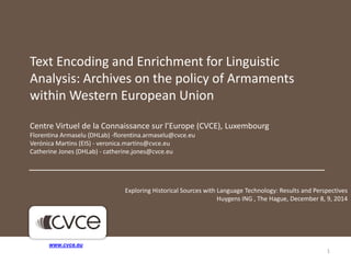 Text Encoding and Enrichment for Linguistic 
Analysis: Archives on the policy of Armaments 
within Western European Union 
Centre Virtuel de la Connaissance sur l’Europe (CVCE), Luxembourg 
Florentina Armaselu (DHLab) -florentina.armaselu@cvce.eu 
Verónica Martins (EIS) - veronica.martins@cvce.eu 
Catherine Jones (DHLab) - catherine.jones@cvce.eu 
1 
www.cvce.eu 
Exploring Historical Sources with Language Technology: Results and Perspectives 
Huygens ING , The Hague, December 8, 9, 2014 
 