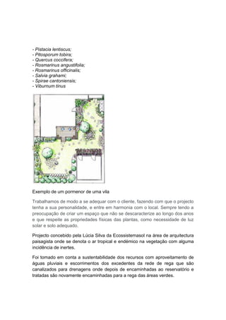 - Pistacia lentiscus;
- Pitosporum tobira;
- Quercus coccifera;
- Rosmarinus angustifolia;
- Rosmarinus officinalis;
- Salvia grahami;
- Spirae cantoniensis;
- Viburnum tinus




Exemplo de um pormenor de uma vila

Trabalhamos de modo a se adequar com o cliente, fazendo com que o projecto
tenha a sua personalidade, e entre em harmonia com o local. Sempre tendo a
preocupação de criar um espaço que não se descaracterize ao longo dos anos
e que respeite as propriedades físicas das plantas, como necessidade de luz
solar e solo adequado.

Projecto concebido pela Lúcia Silva da Ecossistemasol na área de arquitectura
paisagista onde se denota o ar tropical e endémico na vegetação com alguma
incidência de inertes.

Foi tomado em conta a sustentabilidade dos recursos com aproveitamento de
águas pluviais e escorrimentos dos excedentes da rede de rega que são
canalizados para drenagens onde depois de encaminhadas ao reservatório e
tratadas são novamente encaminhadas para a rega das áreas verdes.
 
