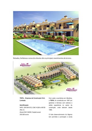 Relvados, herbáceas e zonas de arbustos são os principais revestimentos do terreno .




         TEIFIL - Empresa de Construção Civil,    Com sede e escritórios em Albufeira,
         Limitada                                 a TEIFIL foi constituída em 1997 por
                                                  gestores e técnicos com extensa e
         Identificação:                           sólida   experiência   no   sector   da
         NIPC: 504.004.972 | CAE 41200 e 68100    construção,   onde     laboram   desde
         (Rev 3)                                  1980.
         Alvará INCI 34058 | Capital social:
         250.000 euros                            O forte desenvolvimento do Algarve
                                                  tem permitido a promoção e venda
 