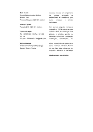 Sede Social:                              dos seus imóveis, em complemento
Av. dos Descobrimentos | Edifício         da       principal      actividade    de
Arcadas, 1ºAZ                             empreitadas de construção para
Areias de São João | 8200-260 Albufeira   outras      empresas        e    clientes
                                          particulares.
Endereço Postal:
Apartado 2185 | 8201-917 Albufeira        Com as mais exigentes normas de
                                          qualidade, a TEIFIL executa as mais
Contactos - Sede:                         diversas obras de construção civil,
Tel: +351 919 593 199 | Tel: +351 289     públicas e privadas, grandes ou
587 474                                   pequenas construções, ampliações,
Fax: +351 289 587 473 | info@teifil.com   reabilitações,       remodelações,   etc.


Sócios-gerentes:                          Como profissionais de referência do
José Casimiro Tempera Filipe (Eng.)       nosso sector de actividade, ficamos
Joaquim Moreira Teixeira                  ao seu dispor para estudarmos, em
                                          conjunto, a realização do que deseja.


                                          Aguardamos o seu contacto.
 