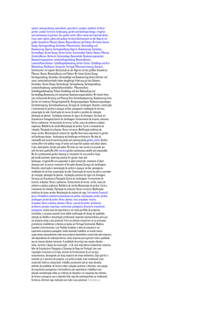 system, watergardening, waterplants, agriculture, compost, pinebark, fertilizer,
garden, outdoor furniture, landscaping, garden and landscape design, irrigation
and maintenance of gardens. Our garden center offers native and imported plants,
trees, water plants, palms and outdoor furniture,Gartencenter an der Algarve mit
großer Auswahl an Pflanzen, Bäume, Wasserpflanzen und Palmen. Wir bieten Garten
Design, Gartengestaltung, Gartenbau, Pflanzenschutz, Gartenpflege und
Bewässerung, Algarve, Gartengestaltung, Algarve, Bewässerung, Gartenbau,
Gartenpflege, Garten Design, Garten Center, Gartenmöbel, Palmen, Bäume, Pflanzen,
Zimmerpflanzen, Gärtnerei, Gartenanlage, Baumschule, Bewässerungssystem,
Bewässerungssysteme, Landschaftsgestaltung, Wasserpflanzen,
Landschaftsarchitektur, Schädlingsbekämpfung, Garten-Center, Schädlinge und Ihre
Bekämpfung, Obstbäume, Ziergarten, Portugal, Pflanzenvermietung, Kompost, ,
Gartencenter mit eigener Baumschule an der Algarve mit der größten Auswahl an
Pflanzen, Bäume, Wasserpflanzen und Palmen. Wir bieten Garten Design,
Gartengestaltung, Gartenbau, Gartenpflege und Bewässerung,Unsere Gärtner und
unser Landschaftsarchitekt haben langjährige Erfahrung auf den Gebieten
Gartenbau, Garten Design, Gartendesign, Gartenplanung, Gartengestaltung,
Landschaftsplanung, Landschaftsarchitektur , Pflanzenschutz,
Schädlingsbekämpfung, Palmen Schädlinge und ihre Bekämpfung und
Gartenpflege,Bewässung mit innovativen Bewässerungsprodukten. Wir bieten Ihnen
eine umfassende Beratung und Planung Ihrer Gartenbewässerung. Bewässerung ihres
Garten mit moderner Beregnungstechnik, Beregnungsanlagen, Bewässerungsanlagen,
Gartenberegnung, Gartenbewässerung, Serviços de Jardinagem: Desenho, construção
e manutenção de jardins e espaços verdes, paisagismo: modelação do terreno,
preparação do solo, Construção de muros de pedra e paredes de retenção,
plantação de plantas , Instalação sistemas de rega e de drenagem. Serviços em
Arquitectura Paisagista,Centro de Jardinagem: Fornecimento de árvores, arbustos,
flores e palmeiras. Fornecimento de terras, turfas, casca de pinheiro e adubos
orgânicos. Mobiliário de Jardim,Manutenção de jardins: Corte e tratamento de
relvados. Plantação de arbustos, flores e árvores. Modificação estéticas de
áreas verdes. Manutenção de sistema de rega,We have many experience in garden
and landscape design , landscaping and landscape architecture, We also do
stonewalls and natural swimming pools and swiming ponds,garden_center,Garden
center,offers the wildest range of native and imported outdoor and indoor plants,
trees, waterplants, shrubs and palms. We have our own nursery to provide you
with the best quality,We offer service,garden maintenance,weekly and seasonable.
We do a professional garden cleaning or renovation for any small or large
job,install automatic watering systems for garden, lawn and
landscape ,irrigation,We are especialist in plant protection, treatment of plant
diseases and, of course, treatment of the palm disease,Serviços de Jardinagem:
Desenho, construção e manutenção de jardins e espaços verdes, paisagismo:
modelação do terreno, preparação do solo, Construção de muros de pedra e paredes
de retenção, plantação de plantas , Instalação sistemas de rega e de drenagem.
Serviços em Arquitectura Paisagista,Centro de Jardinagem: Fornecimento de
árvores, arbustos, flores e palmeiras. Fornecimento de terras, turfas, casca de
pinheiro e adubos orgânicos. Mobiliário de Jardim,Manutenção de jardins: Corte e
tratamento de relvados. Plantação de arbustos, flores e árvores. Modificação
estéticas de áreas verdes. Manutenção de sistema de rega, Ferramenta Essencial
para o Verdadeiro Jardineiro,manutencao de jardins, manutenção, jardim, jardins,
jardinagem, portal do jardim, flores, plantas, rosa, orquideas, roseira,
orquideas, flores e plantas, plantas e flores, o portal do jardim, jardineiros,
jardineiro, parques, empresas, construcao, paisagismo, directorio, arquitectos
paisagistas, muitos anos de experiência e um vasto portfolio de projectos
concluídos, o sucesso assenta numa sólida combinação de design de qualidade,
atenção ao detalhe e manutenção profissional, aspectos imprescindíveis para que
um projecto atinja o seu potencial. Entre os clientes encontram-se os principais
promotores imobiliários e clientes privados em Portugal Continental, Madeira,
Espanha e internacionais ,Luís Piedade fundador e alma da empresa é um
experiente arquitecto paisagista, tendo assinado trabalhos no mundo inteiro
supervisiona pessoalmente cada novo projecto desenhado e construído pela empresa,
não dependemos de subempreiteiros, nesta empresa para garantir toda a qualidade
que os nossos clientes merecem. A qualidade de serviço aos nossos clientes –
antes, durante e depois da construção – é de uma importância fundamenta, empresa
líder de Arquitectura Paisagista e Sistemas de Rega em Portugal, com uma
reputação crescente na Europa, através do fornecimento de um serviço
compreensivo, abrangendo um largo espectro de áreas ambientais. Seja qual for o
tamanho ou a natureza do projecto, um jardim privado, área residencial, área
comercial, hotel ou restaurante, trabalha unicamente sob os mais elevados
padrões de qualidade, de forma a obter soluções práticas e efectivas, uma equipa
de arquitectos paisagistas e horticultores com experiência, trabalham com
elevada consideração todos os critérios de desenho e os requisitos dos clientes,
de forma a assegurar que o desenho final, seja ele contemporâneo ou tradicional,
formal ou informal, seja realizado com todo o seu potencial, O terreno, as
 