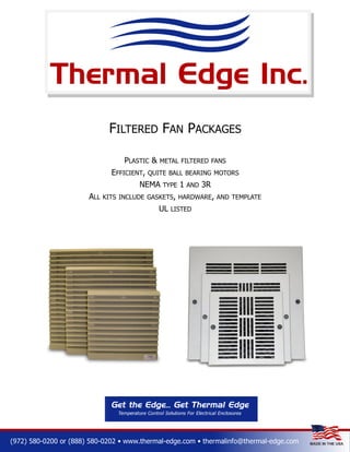 FILTERED FAN PACKAGES
PLASTIC &
EFFICIENT,

METAL FILTERED FANS

QUITE BALL BEARING MOTORS

NEMA
ALL

TYPE

1

AND

3R

KITS INCLUDE GASKETS, HARDWARE, AND TEMPLATE

UL

LISTED

(972) 580-0200 or (888) 580-0202 • www.thermal-edge.com • thermalinfo@thermal-edge.com

 