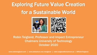 Exploring Future Value Creation
for a Sustainable World
Robin Teigland, Professor and Impact Entrepreneur
Chalmers University of Technology
October 2020
www.robinteigland.com | www.slideshare.net/eteigland | robin.teigland@chalmers.se | @RobinTeigland
 