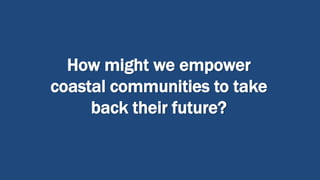 How might we empower
coastal communities to take
back their future?
 