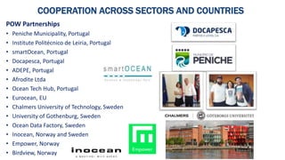 COOPERATION ACROSS SECTORS AND COUNTRIES
POW Partnerships
• Peniche Municipality, Portugal
• Institute Politécnico de Leiria, Portugal
• smartOcean, Portugal
• Docapesca, Portugal
• ADEPE, Portugal
• Afrodite Ltda
• Ocean Tech Hub, Portugal
• Eurocean, EU
• Chalmers University of Technology, Sweden
• University of Gothenburg, Sweden
• Ocean Data Factory, Sweden
• Inocean, Norway and Sweden
• Empower, Norway
• Birdview, Norway
 