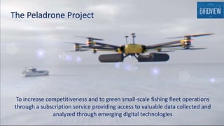 To increase competitiveness and to green small-scale fishing fleet operations
through a subscription service providing access to valuable data collected and
analyzed through emerging digital technologies
The Peladrone Project
 