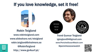 Robin Teigland
www.robinteigland.com
www.slideshare.net/eteigland
robin.teigland@chalmers.se
@RobinTeigland
http://www.go4surf.pt/
Trond Gunnar Teigland
tgteigland94@gmail.com
www.PenicheOceanWatch.com
@penicheoceanwatch
If you love knowledge, set it free!
OCEAN
TECH
HUB
 