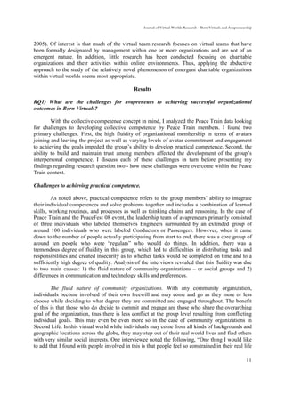 Journal of Virtual Worlds Research - Born Virtuals and Avapreneurship



2005). Of interest is that much of the virtual team research focuses on virtual teams that have
been formally designated by management within one or more organizations and are not of an
emergent nature. In addition, little research has been conducted focusing on charitable
organizations and their activities within online environments. Thus, applying the abductive
approach to the study of the relatively novel phenomenon of emergent charitable organizations
within virtual worlds seems most appropriate.

                                              Results

RQ1) What are the challenges for avapreneurs to achieving successful organizational
outcomes in Born Virtuals?

        With the collective competence concept in mind, I analyzed the Peace Train data looking
for challenges to developing collective competence by Peace Train members. I found two
primary challenges. First, the high fluidity of organizational membership in terms of avatars
joining and leaving the project as well as varying levels of avatar commitment and engagement
to achieving the goals impeded the group’s ability to develop practical competence. Second, the
ability to build and maintain trust among members affected the development of the group’s
interpersonal competence. I discuss each of these challenges in turn before presenting my
findings regarding research question two - how these challenges were overcome within the Peace
Train context.

Challenges to achieving practical competence.

        As noted above, practical competence refers to the group members’ ability to integrate
their individual competences and solve problems together and includes a combination of learned
skills, working routines, and processes as well as thinking chains and reasoning. In the case of
Peace Train and the PeaceFest 08 event, the leadership team of avapreneurs primarily consisted
of three individuals who labeled themselves Engineers surrounded by an extended group of
around 100 individuals who were labeled Conductors or Passengers. However, when it came
down to the number of people actually participating from start to end, there was a core group of
around ten people who were “regulars” who would do things. In addition, there was a
tremendous degree of fluidity in this group, which led to difficulties in distributing tasks and
responsibilities and created insecurity as to whether tasks would be completed on time and to a
sufficiently high degree of quality. Analysis of the interviews revealed that this fluidity was due
to two main causes: 1) the fluid nature of community organizations – or social groups and 2)
differences in communication and technology skills and preferences.

        The fluid nature of community organizations. With any community organization,
individuals become involved of their own freewill and may come and go as they more or less
choose while deciding to what degree they are committed and engaged throughout. The benefit
of this is that those who do decide to commit and engage are those who share the overarching
goal of the organization, thus there is less conflict at the group level resulting from conflicting
individual goals. This may even be even more so in the case of community organizations in
Second Life. In this virtual world while individuals may come from all kinds of backgrounds and
geographic locations across the globe, they may step out of their real world lives and find others
with very similar social interests. One interviewee noted the following, “One thing I would like
to add that I found with people involved in this is that people feel so constrained in their real life

                                                                                                                    11
 