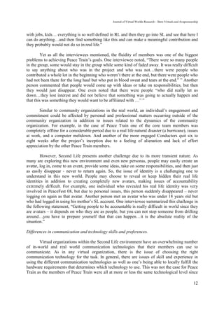 Journal of Virtual Worlds Research - Born Virtuals and Avapreneurship



with jobs, kids… everything is so well defined in RL and then they go into SL and see that here I
can do anything…and then find something like this and can make a meaningful contribution and
they probably would not do so in real life.”

        Yet as all the interviewees mentioned, the fluidity of members was one of the biggest
problems to achieving Peace Train’s goals. One interviewee noted, “There were so many people
in the group, some would stay in the group while some kind of faded away. It was really difficult
to say anything about who was in the project and who was not…there were people who
contributed a whole lot in the beginning who weren’t there at the end, but there were people who
had not been there for the long haul but who put in blood sweat and tears at the end.” ” Another
person commented that people would come up with ideas or take on responsibilities, but then
they would just disappear. One even noted that there were people “who did really let us
down…they lost interest and did not believe that something was going to actually happen and
that this was something they would want to be affiliated with …” ”

       Similar to community organizations in the real world, an individual’s engagement and
commitment could be affected by personal and professional matters occurring outside of the
community organization in addition to issues related to the dynamics of the community
organization. For example, in the case of Peace Train one of the core team members was
completely offline for a considerable period due to a real life natural disaster (a hurricane), issues
at work, and a computer meltdown. And another of the more engaged Conductors quit six to
eight weeks after the project’s inception due to a feeling of alienation and lack of effort
appreciation by the other Peace Train members.

        However, Second Life presents another challenge due to its more transient nature. As
many are exploring this new environment and even new personas, people may easily create an
avatar, log in, come to an event, provide some ideas, take on some responsibilities, and then just
as easily disappear - never to return again. So, the issue of identity is a challenging one to
understand in this new world. People may choose to reveal or keep hidden their real life
identities in addition to creating completely new avatars, making issues of accountability
extremely difficult. For example, one individual who revealed his real life identity was very
involved in PeaceFest 08, but due to personal issues, this person suddenly disappeared – never
logging on again as that avatar. Another person met an avatar who was under 18 years old but
who had logged in using his mother’s SL account. One interviewee summarized this challenge in
the following statement, “Getting people to be accountable is really difficult in world since they
are avatars – it depends on who they are as people, but you can not stop someone from drifting
around…you have to prepare yourself that that can happen…it is the absolute reality of the
situation.”

Differences in communication and technology skills and preferences.

       Virtual organizations within the Second Life environment have an overwhelming number
of in-world and real world communication technologies that their members can use to
communicate. As in any virtual organization, there is the issue of choosing the right
communication technology for the task. In general, there are issues of skill and experience in
using the different communication technologies as well as one’s being able to locally fulfill the
hardware requirements that determines which technology to use. This was not the case for Peace
Train as the members of Peace Train were all at more or less the same technological level since

                                                                                                                    12
 