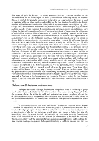 Journal of Virtual Worlds Research - Born Virtuals and Avapreneurship



they were all active in Second Life before becoming involved. However, members of the
leadership team did not always agree on which communication technology to use and at times
this led to conflict. For example, one member preferred to use voice to discuss the issues at hand
in meetings while one other member preferred to use the chat function. In addition, the former
member preferred to use a combination of Second Life and out-of-world technologies, e.g., wiki,
Google docs, while the latter preferred to use primarily Second Life technologies, e.g., notecards
and chat logs, for project planning, documentation, and tracking decisions. Several reasons were
offered for these differences in preference. First, there is the issue of identity and the willingness
of an individual to expose himself/herself and to “reduce the boundary” between his/her avatar
and his/her real life self. Moving to voice from chat reduces this boundary and exposes more of
an individual’s real life self. To take an example, a real life man may choose to be a woman in
Second Life; however, using the voice function would clearly remove this difference. Second,
there may be an experiential issue–the team member wanting to combine Second Life with
outside technologies was more experienced with these out-of-world technologies and less
comfortable with Second Life technologies than those members wanting to use primarily Second
Life technologies. This member made the following comment, “Communicating in text-only
shorthand (alphanumeric), with run-on sentences complete with onomatopoeia was a real bear to
comprehend.” The third reason offered was related to differences in working styles. The member
wanting to use voice and combined Second Life and real world technologies had more of a
traditional, structured working style in which status reports and spreadsheets with timelines and
milestones would be kept and on which changes would be entered after meetings. The preference
by the other team members for using Second Life technologies was a source of frustration and
confusion as expressed in the following quotation, “For me personally, it was confusing when
versions of notecards had been passed around, all with the same name. There is no filing
structure within Second Life or easy way to manage versions.” However, one interviewee called
the spreadsheet the “spreadsheet from hell”–commenting that keeping this spreadsheet up to date
only took more time than just sharing the information directly, especially since the whole process
was such a fluid one with changes occurring constantly. Moreover, using the chat function
instead of the voice function, while taking longer to communicate, facilitated the keeping of a
log.

Challenges to achieving interpersonal competence.

        Turning to the second challenge, interpersonal competence refers to the ability of group
members to interact and collaborate with other members while accomplishing the group’s tasks.
As presented above, the ability to build and maintain trust among members affected the
development of the group’s interpersonal competence and here we found two primary causes: 1)
the relationship between real life and Second Life identities and 2) issues related to virtual world
access.

        The relationship between real world and Second Life identities. As noted above, Second
Life offers the opportunity for individuals across the globe to explore different personas. As a
result, different people approach Second Life in different ways. For some individuals, it is seen
as an extension of who they are in the real world–using it as a means to further their real life
professional career. For others, Second Life may offer the opportunity to escape from the real
world. Each individual has his or her own reasons yet all may meet in Second Life. However,
this environment in which the meeting is between avatars as opposed to more traditional face-to-
face, physical meetings may present challenges to the ability to build and maintain trust between

                                                                                                                    13
 