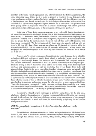Journal of Virtual Worlds Research - Born Virtuals and Avapreneurship



members of the same virtual organization. One interviewee made the following comment, “In
some interesting ways, it feels like it is easier to connect to people in Second Life, especially
when you have the ability to read profiles before speaking/chatting with them. However, there is
a fragility to that trust, I think, derived from the limited depth of interactions, and the sense that
Second Life is a place where people will explore personas. So in some cases I saw great levels of
trust quickly erode as suspicions related to an avatar’s relationships with others, personal
explorations in Second Life, etc. came to the surface and put things into question.”

         In the case of Peace Train, members never met in any real world, face-to-face situation–
all interactions were conducted through Second Life or other Internet-based technologies (e.g. e-
mail, Skype). As mentioned above, the members of Peace Train did not know anything about
each other’s real life, such as first or last name, background, or profession. It was several months
into the project before the members started to reveal parts of their real world identities. One
interviewee commented, “We did not automatically throw down the gauntlet and say who we
were in RL (real life). Peace Train was not part of our real life dynamic so it took a while for
trust to be established. I did not know their real life names for a long time… several months into
the project we started talking about it and this is my first name and last name and this is what I
do in real life.”

         Issues related to virtual world access. In addition to the issues discussed above related to
technology skills and preferences, another issue related to technology arose. As all activities
primarily occurred through Second Life, members were dependent on their computer hardware
and software and Internet connections to work 100 percent of the time in order to participate.
Problems arising in any of these areas could lead to one’s avatar being absent from important
meetings and communications as well as conducting his or her Peace Train tasks and
responsibilities. Related to the above issue of the boundary between real world and virtual world
identities, individuals experiencing such technical problems may be completely cut off since they
may hesitate to share alternative methods for connecting (e.g., cell phones, instant messaging, e-
mail addresses) as this reduces the boundary between their virtual and real world identities. Thus,
a technical issue could completely strand an individual and leave the team without a method to
know what the issue is or how to fill in for them in the project work. This lack of communication
can also lead to suspicion and mistrust among the other members as was experienced in Peace
Train. One interviewee commented, “I had a computer meltdown–I downloaded a new viewer
and it was conflicting with another driver… I was out of commission for three weeks…it created
a lot of tension and suspicion… you’re only as good as your technology.”

        In summary, I found several challenges to collective competence. On the one hand,
challenges related to the development of practical competence led to conflicts that were more at
the task level while on the other hand, challenges related to the development of interpersonal
competence led to conflict in which individuals had more difficulty in separating the task conflict
from personal conflict.

RQ2) How can collective competence be developed such that these challenges can be
overcome?

       As noted above, collective competence is created while group members collaborate in the
course of joint action or practice and creates a set of inter-subjective meanings that are expressed
in and through their artifacts (Cook & Yanow, 1993; Ruuska, 2005; Sandberg, 1994, 2000).

                                                                                                                    14
 