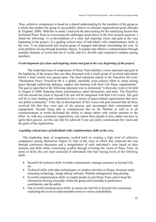 Journal of Virtual Worlds Research - Born Virtuals and Avapreneurship



Thus, collective competence is based on a shared understanding by the members of the group as
a whole that enables the group to successfully achieve its ultimate organizational goals (Ruuska
& Teigland, 2009). With this in mind, I analyzed the data looking for the underlying factors that
facilitated Peace Train in overcoming the challenges noted above in the first research question. I
found the following: 1) co-development of a clear and inspiring vision and goal at the very
beginning of the project, 2) a guiding critical mass of individuals with complementary skills at
the core, 3) an empowered and trusted group of engaged individuals surrounding the core, 4)
joint problem solving through boundary objects, 5) regular and effective communication through
multiple channels in world and out of world, and 6) a flexible and cooperative mindset among
members.

Co-development of a clear and inspiring vision and goal at the very beginning of the project.

        The leadership team of avapreneurs of Peace Train drafted a vision statement and goal at
the beginning of the project that was then discussed with a small group of involved individuals
before a final version was agreed upon. The final statement related to the PeaceFest 08 event:
“Destination Peace: PeaceFest 08 is a global, interfaith, cross-cultural effort to create lasting
peace through mobilizing dialogue, support and learning with Real Life Peace organizations.”
The goal as specified in the following statement was to orchestrate “a three-day event to be held
in August of 2008, featuring artists, performances, panel discussions, and more. The PeaceFest
will run around the clock in Second Life and will be integrated with Real Life events. The goal
will be to raise funding and volunteerism for a variety of peace-related organizations that serve
our global community.” First, the co-development of this vision and goal ensured that all those
involved felt that they were part of the process and encouraged their commitment and
engagement. Second, being able to communicate this on the Website as well as in all
communications in world facilitated the ability to attract others with similar interests to the
effort. As with any community organization, you cannot force people to join, rather you have to
ignite their passion, yet this can only be achieved if one can easily communicate the vision and
the goals of the organization.

A guiding critical mass of individuals with complementary skills at the core.

    The leadership team of avapreneurs worked hard on creating a high level of collective
competence among themselves (figure 5). One of the ways in which they achieved this was
through continuous discussion and a renegotiation of each individual’s roles based on their
interests and skills while overcoming conflict through revisiting the vision of Peace Train. In
terms of skills, the core team consisted of individuals who had varying levels of the following
skills:

   •   Second Life technical skills–to build, communicate, manage resources in Second Life,
       etc.
   •   Technical skills with other technologies–to conduct activities in Skype, shoutcast audio
       streaming technology, image editing software, Website management, blog posting.
   •   In world communication skills–to inspire people to join Peace Train, and to keep the
       information flowing internally within the group and externally to performers,
       contributors, and the public.
   •   Out of world communication skills–to ensure the real life to Second Life connection,
       explaining the event in understandable terms to various stakeholders.

                                                                                                                  15
 