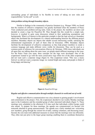 Journal of Virtual Worlds Research - Born Virtuals and Avapreneurship



surrounding group of individuals to be flexible in terms of taking on new roles and
responsibilities “on the cuff” as well.

Joint problem solving through boundary objects.

         Similar to findings in the community of practice literature (e.g., Wenger 1998), we found
that the creation of collective competence was greatly facilitated when the members of Peace
Train conducted joint problem-solving tasks. Early in the project, the members sat down and
decided to create a logo for PeaceFest 08. They thought that this would be a simple task;
however, it resulted in quite some discussion related to their underlying assumptions and
backgrounds. What is of interest in this particular example is that the logo served as a boundary
object that facilitated the development of a shared understanding between the different project
members. Boundary objects are objects that inhabit several intersecting worlds, satisfying the
informational requirements of each of them (Star & Griesemer, 1989). Boundary objects
facilitate the development of collective competence as they help project members to create a
common language and make different views visible for discussion. They can be used as a
common point of reference for conversations (Harvey & Chrisman, 1998) since individuals can
all agree they are talking about the same issue, yet people attach different meanings to the issue.
For the Peace Train core team, three concepts for the logo were developed. One of the
avapreneurs wanted to go with the more conservative logo while two of the other avapreneurs
did not want such a corporate image (figure 6). One avapreneur noted, “This was a music
festival–we did not want a corporate image–we wanted bright and sunny and people to think of
being happy and dancing.”




                                    Figure 6. PeaceFest 08 logo

Regular and effective communication through multiple channels in world and out of world.

        Regular and effective communication was a key element in gaining people’s involvement
and commitment to the project. First, the avapreneurs decided to run weekly Monday meetings
open to the Conductors and the extended group of other interested individuals (figure 7). These
meetings were scheduled in the afternoon U.S time such that individuals within Europe could
also attend. To prepare for these meetings, the agenda was communicated via Second Life
notecards attached to group announcements. The agenda was a fairly standard one: welcoming
new members, going through the current list of tasks, seeking volunteers, and discussing issues.
Second, the core team took additional measures to ensure that the meetings were run efficiently.
They often met just prior to the larger group meeting--enabling them to coordinate themselves


                                                                                                                  17
 