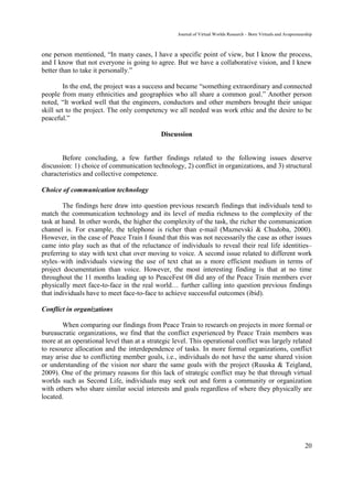 Journal of Virtual Worlds Research - Born Virtuals and Avapreneurship



one person mentioned, “In many cases, I have a specific point of view, but I know the process,
and I know that not everyone is going to agree. But we have a collaborative vision, and I knew
better than to take it personally.”

         In the end, the project was a success and became “something extraordinary and connected
people from many ethnicities and geographies who all share a common goal.” Another person
noted, “It worked well that the engineers, conductors and other members brought their unique
skill set to the project. The only competency we all needed was work ethic and the desire to be
peaceful.”

                                            Discussion


       Before concluding, a few further findings related to the following issues deserve
discussion: 1) choice of communication technology, 2) conflict in organizations, and 3) structural
characteristics and collective competence.

Choice of communication technology

        The findings here draw into question previous research findings that individuals tend to
match the communication technology and its level of media richness to the complexity of the
task at hand. In other words, the higher the complexity of the task, the richer the communication
channel is. For example, the telephone is richer than e-mail (Maznevski & Chudoba, 2000).
However, in the case of Peace Train I found that this was not necessarily the case as other issues
came into play such as that of the reluctance of individuals to reveal their real life identities–
preferring to stay with text chat over moving to voice. A second issue related to different work
styles–with individuals viewing the use of text chat as a more efficient medium in terms of
project documentation than voice. However, the most interesting finding is that at no time
throughout the 11 months leading up to PeaceFest 08 did any of the Peace Train members ever
physically meet face-to-face in the real world… further calling into question previous findings
that individuals have to meet face-to-face to achieve successful outcomes (ibid).

Conflict in organizations

       When comparing our findings from Peace Train to research on projects in more formal or
bureaucratic organizations, we find that the conflict experienced by Peace Train members was
more at an operational level than at a strategic level. This operational conflict was largely related
to resource allocation and the interdependence of tasks. In more formal organizations, conflict
may arise due to conflicting member goals, i.e., individuals do not have the same shared vision
or understanding of the vision nor share the same goals with the project (Ruuska & Teigland,
2009). One of the primary reasons for this lack of strategic conflict may be that through virtual
worlds such as Second Life, individuals may seek out and form a community or organization
with others who share similar social interests and goals regardless of where they physically are
located.




                                                                                                                   20
 
