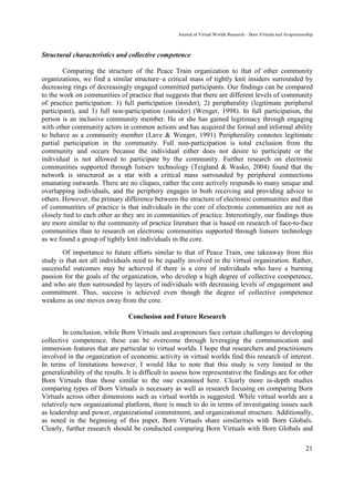 Journal of Virtual Worlds Research - Born Virtuals and Avapreneurship



Structural characteristics and collective competence

        Comparing the structure of the Peace Train organization to that of other community
organizations, we find a similar structure–a critical mass of tightly knit insiders surrounded by
decreasing rings of decreasingly engaged committed participants. Our findings can be compared
to the work on communities of practice that suggests that there are different levels of community
of practice participation: 1) full participation (insider), 2) peripherality (legitimate peripheral
participant), and 3) full non-participation (outsider) (Wenger, 1998). In full participation, the
person is an inclusive community member. He or she has gained legitimacy through engaging
with other community actors in common actions and has acquired the formal and informal ability
to behave as a community member (Lave & Wenger, 1991). Peripherality connotes legitimate
partial participation in the community. Full non-participation is total exclusion from the
community and occurs because the individual either does not desire to participate or the
individual is not allowed to participate by the community. Further research on electronic
communities supported through listserv technology (Teigland & Wasko, 2004) found that the
network is structured as a star with a critical mass surrounded by peripheral connections
emanating outwards. There are no cliques, rather the core actively responds to many unique and
overlapping individuals, and the periphery engages in both receiving and providing advice to
others. However, the primary difference between the structure of electronic communities and that
of communities of practice is that individuals in the core of electronic communities are not as
closely tied to each other as they are in communities of practice. Interestingly, our findings then
are more similar to the community of practice literature that is based on research of face-to-face
communities than to research on electronic communities supported through listserv technology
as we found a group of tightly knit individuals in the core.
        Of importance to future efforts similar to that of Peace Train, one takeaway from this
study is that not all individuals need to be equally involved in the virtual organization. Rather,
successful outcomes may be achieved if there is a core of individuals who have a burning
passion for the goals of the organization, who develop a high degree of collective competence,
and who are then surrounded by layers of individuals with decreasing levels of engagement and
commitment. Thus, success is achieved even though the degree of collective competence
weakens as one moves away from the core.

                                 Conclusion and Future Research

        In conclusion, while Born Virtuals and avapreneurs face certain challenges to developing
collective competence, these can be overcome through leveraging the communication and
immersion features that are particular to virtual worlds. I hope that researchers and practitioners
involved in the organization of economic activity in virtual worlds find this research of interest.
In terms of limitations however, I would like to note that this study is very limited in the
generalizability of the results. It is difficult to assess how representative the findings are for other
Born Virtuals than those similar to the one examined here. Clearly more in-depth studies
comparing types of Born Virtuals is necessary as well as research focusing on comparing Born
Virtuals across other dimensions such as virtual worlds is suggested. While virtual worlds are a
relatively new organizational platform, there is much to do in terms of investigating issues such
as leadership and power, organizational commitment, and organizational structure. Additionally,
as noted in the beginning of this paper, Born Virtuals share similarities with Born Globals.
Clearly, further research should be conducted comparing Born Virtuals with Born Globals and

                                                                                                                     21
 