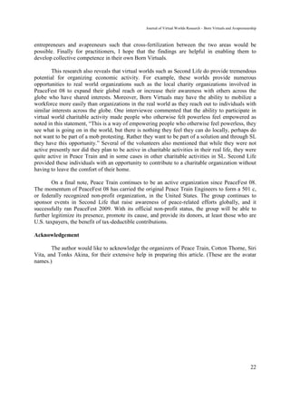 Journal of Virtual Worlds Research - Born Virtuals and Avapreneurship



entrepreneurs and avapreneurs such that cross-fertilization between the two areas would be
possible. Finally for practitioners, I hope that the findings are helpful in enabling them to
develop collective competence in their own Born Virtuals.

        This research also reveals that virtual worlds such as Second Life do provide tremendous
potential for organizing economic activity. For example, these worlds provide numerous
opportunities to real world organizations such as the local charity organizations involved in
PeaceFest 08 to expand their global reach or increase their awareness with others across the
globe who have shared interests. Moreover, Born Virtuals may have the ability to mobilize a
workforce more easily than organizations in the real world as they reach out to individuals with
similar interests across the globe. One interviewee commented that the ability to participate in
virtual world charitable activity made people who otherwise felt powerless feel empowered as
noted in this statement, “This is a way of empowering people who otherwise feel powerless, they
see what is going on in the world, but there is nothing they feel they can do locally, perhaps do
not want to be part of a mob protesting. Rather they want to be part of a solution and through SL
they have this opportunity.” Several of the volunteers also mentioned that while they were not
active presently nor did they plan to be active in charitable activities in their real life, they were
quite active in Peace Train and in some cases in other charitable activities in SL. Second Life
provided these individuals with an opportunity to contribute to a charitable organization without
having to leave the comfort of their home.

        On a final note, Peace Train continues to be an active organization since PeaceFest 08.
The momentum of PeaceFest 08 has carried the original Peace Train Engineers to form a 501 c,
or federally recognized non-profit organization, in the United States. The group continues to
sponsor events in Second Life that raise awareness of peace-related efforts globally, and it
successfully ran PeaceFest 2009. With its official non-profit status, the group will be able to
further legitimize its presence, promote its cause, and provide its donors, at least those who are
U.S. taxpayers, the benefit of tax-deductible contributions.

Acknowledgement

       The author would like to acknowledge the organizers of Peace Train, Cotton Thorne, Siri
Vita, and Tonks Akina, for their extensive help in preparing this article. (These are the avatar
names.)




                                                                                                                    22
 