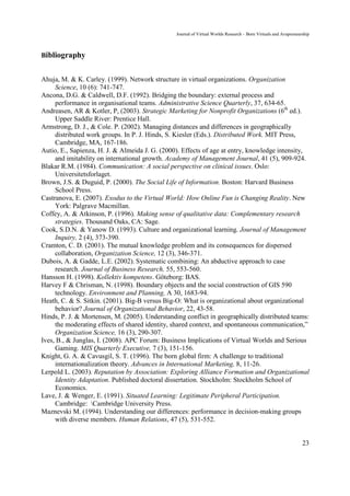 Journal of Virtual Worlds Research - Born Virtuals and Avapreneurship



Bibliography


Ahuja, M. & K. Carley. (1999). Network structure in virtual organizations. Organization
     Science, 10 (6): 741-747.
Ancona, D.G. & Caldwell, D.F. (1992). Bridging the boundary: external process and
     performance in organisational teams. Administrative Science Quarterly, 37, 634-65.
Andreasen, AR & Kotler, P, (2003). Strategic Marketing for Nonprofit Organizations (6th ed.).
     Upper Saddle River: Prentice Hall.
Armstrong, D. J., & Cole. P. (2002). Managing distances and differences in geographically
     distributed work groups. In P. J. Hinds, S. Kiesler (Eds.). Distributed Work. MIT Press,
     Cambridge, MA, 167-186.
Autio, E., Sapienza, H. J. & Almeida J. G. (2000). Effects of age at entry, knowledge intensity,
     and imitability on international growth. Academy of Management Journal, 41 (5), 909-924.
Blakar R.M. (1984). Communication: A social perspective on clinical issues. Oslo:
     Universitetsforlaget.
Brown, J.S. & Duguid, P. (2000). The Social Life of Information. Boston: Harvard Business
     School Press.
Castranova, E. (2007). Exodus to the Virtual World: How Online Fun is Changing Reality. New
     York: Palgrave Macmillan.
Coffey, A. & Atkinson, P. (1996). Making sense of qualitative data: Complementary research
     strategies. Thousand Oaks, CA: Sage.
Cook, S.D.N. & Yanow D. (1993). Culture and organizational learning. Journal of Management
     Inquiry, 2 (4), 373-390.
Cramton, C. D. (2001). The mutual knowledge problem and its consequences for dispersed
     collaboration, Organization Science, 12 (3), 346-371.
Dubois, A. & Gadde, L.E. (2002). Systematic combining: An abductive approach to case
     research. Journal of Business Research, 55, 553-560.
Hansson H. (1998). Kollektiv kompetens. Göteborg: BAS.
Harvey F & Chrisman, N. (1998). Boundary objects and the social construction of GIS 590
     technology. Environment and Planning, A 30, 1683-94.
Heath, C. & S. Sitkin. (2001). Big-B versus Big-O: What is organizational about organizational
     behavior? Journal of Organizational Behavior, 22, 43-58.
Hinds, P. J. & Mortensen, M. (2005). Understanding conflict in geographically distributed teams:
     the moderating effects of shared identity, shared context, and spontaneous communication,”
     Organization Science, 16 (3), 290-307.
Ives, B., & Junglas, I. (2008). APC Forum: Business Implications of Virtual Worlds and Serious
     Gaming. MIS Quarterly Executive, 7 (3), 151-156.
Knight, G. A. & Cavusgil, S. T. (1996). The born global firm: A challenge to traditional
     internationalization theory. Advances in International Marketing, 8, 11-26.
Lerpold L. (2003). Reputation by Association: Exploring Alliance Formation and Organizational
     Identity Adaptation. Published doctoral dissertation. Stockholm: Stockholm School of
     Economics.
Lave, J. & Wenger, E. (1991). Situated Learning: Legitimate Peripheral Participation.
     Cambridge: Cambridge University Press.
Maznevski M. (1994). Understanding our differences: performance in decision-making groups
     with diverse members. Human Relations, 47 (5), 531-552.


                                                                                                                 23
 