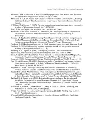 Journal of Virtual Worlds Research - Born Virtuals and Avapreneurship



Maznevski, M.L. & Chudoba, K. M. (2000). Bridging space over time: Virtual team dynamics
      and effectiveness. Organization Science, 11 (5), 473-492
Mennecke, B. E., E. M. Roche, et al. (2007). Second Life and Other Virtual Words: A Roadmap
      for Research. Twenty-Eighth International Conference on Information Systems, Montreal,
      Canada.
O’Mahony, S & Ferraro, F. (2007). The emergence of governance in an open source community.
      Academy of Management Journal, 50 (5), 1079-1106.
Peace Train, http://slpeacefest.wordpress.com, cited March 1, (2009).
Ruuska I. (2005). Social Structures as Communities for Knowledge Sharing in Project-based
      Environments. Published doctoral dissertation. Helsinki: Helsinki University of
      Technology.
Ruuska, I. & Teigland, R. (2009). Ensuring Project Success through Collective Competence and
      Conflict Management in Public-private Partnerships: A Case Study of a Swedish Triple
      Helix e-government Initiative. International Journal of Project Management.
Sandberg, J. (1994). Human Competence at Work: An Interpretative Approach. Göteborg: BAS.
Sandberg, J. (2000). Understanding human competence at work: An interpretative approach.
      Academy of Management Journal, 43 (1), 9-25.
Sandberg, J. & Targama, A. (1998). Ledning och förståelse. Lund: Studentlitteratur.
Second Life, http://secondlife.com/whatis/marketplace.php, cited March 1, 2009.
Sivan, Y. (2008). 3D3C Real Virtual Worlds Defined: The Immense Potential of Merging 3D,
      Community, Creation, and Commerce. Journal of Virtual Worlds Research, 1 (1).
Spence, J. (2008). Demographics of Virtual Worlds, Journal of Virtual Worlds Research, 1 (2).
Star, S.L. & Griesemer, J.R. (1989). Institutional ecology, ’translations’ and boundary objects:
      Amateurs and professionals in Berkeley’s Museum of Vertebrate Zoology, 1907-1939.
      Social Studies of Science, 19, 387-420.
Teigland, R. (2003). Knowledge Networking: Structure and Performance in Networks of
      Practice. Published Doctoral Dissertation. Stockholm: Stockholm School of Economics.
Teigland, R. (2010). What benefits do virtual worlds provide charitable organizations? A case
      study of Peace Train – a charitable organization in Second Life. In Wankel, C. & Malleck,
      S. (Eds.). Emerging Ethical Issues of Life in Virtual Worlds, Information Age Publishing.
Teigland, R. & Wasko, M.M. (2004). Extending Richness with Reach: Participation and
      Knowledge Exchange in Electronic Networks of Practice. In P. Hildreth & C. Kimble
      (Eds.), Knowledge Networks: Innovation through Communities of Practice. London: Idea
      Group Inc., 230-242.
Wakefield, R., Leidner, D, and Garrison, G. (2009). A Model of Conflict, Leadership, and
      Performance in Virtual Teams. Working Paper.
Weick, K.E. (1979). The social psychology of organizing, (2nd ed.). Reading, MA: Addison-
      Wesley Publishing Company.
Wenger E. (1998). Communities of Practice: Learning, Meaning, and Identity. Cambridge:
      Cambridge University Press.




                                                                                                                 24
 