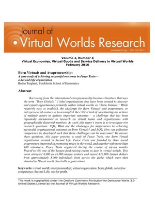 Volume 2, Number 4
  Virtual Economies, Virtual Goods and Service Delivery in Virtual Worlds
                              February 2010

Born Virtuals and Avapreneurship:
A case study of achieving successful outcomes in Peace Train –
a Second Life organization
Robin Teigland, Stockholm School of Economics

Abstract
         Borrowing from the international entrepreneurship business literature that uses
    the term “Born Globals,” I label organizations that have been created to discover
    and exploit opportunities primarily within virtual worlds as “Born Virtuals.” While
    relatively easy to establish, the challenge for Born Virtuals and avapreneurs, or
    entrepreneurial avatars, is to accomplish the critical task of coordinating the actions
    of multiple actors to achieve important outcomes – a challenge that has been
    repeatedly documented in research on virtual teams and organizations with
    geographically dispersed members. As such, this paper’s intent is to investigate two
    research questions: RQ1) What are the challenges for avapreneurs to achieving
    successful organizational outcomes in Born Virtuals? and RQ2) How can collective
    competence be developed such that these challenges can be overcome? To answer
    these questions, this paper presents a study of Peace Train, one Born Virtual
    organization created in Second Life. Peace Train was founded by three social
    avapreneurs interested in promoting peace in the world, and together with more than
    100 volunteers, Peace Train organized during the course of eleven months
    PeaceFest 08, one of the largest fund-raising events to date in virtual worlds. This
    event attracted 8,000 to 10,000 unique avatars and raised 870,000 Linden dollars
    from approximately 3,000 individuals from across the globe, which were then
    donated to 10 real world charitable organizations.

Keywords: virtual world; entrepreneurship; virtual organization; born global; collective
competence; Second Life; not-for-profit.

This work is copyrighted under the Creative Commons Attribution-No Derivative Works 3.0
United States License by the Journal of Virtual Worlds Research.
 