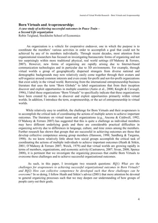 Journal of Virtual Worlds Research - Born Virtuals and Avapreneurship



Born Virtuals and Avapreneurship:
A case study of achieving successful outcomes in Peace Train –
a Second Life organization
Robin Teigland, Stockholm School of Economics


       An organization is a vehicle for cooperative endeavor, one in which the purpose is to
coordinate the members’ various activities in order to accomplish a goal that could not be
achieved by any of its members individually. Through recent decades, most attention from
organizational researchers has focused on investigating bureaucratic forms of organizing and not
too surprisingly within more traditional physical, real world settings (O’Mahony & Ferraro,
2007). However, new forms of organizing are rapidly arising due to Internet-based
communication technologies and in particular due to 3D environments. For example, through
virtual worlds a group of geographically dispersed strangers from diverse national and
demographic backgrounds may now relatively easily come together through their avatars and
self-organize around common interests and even create for-profit and not-for-profit organizations
that exist solely in the virtual world. Borrowing from the international entrepreneurship business
literature that uses the term “Born Globals” to label organizations that from their inception
discover and exploit opportunities in multiple countries (Autio et al., 2000; Knight & Cavusgil,
1996), I label these organizations “Born Virtuals” to specifically indicate that these organizations
have been created by avatars to discover and exploit opportunities primarily within virtual
worlds. In addition, I introduce the term, avapreneurship, or the act of entrepreneurship in virtual
worlds.

      While relatively easy to establish, the challenge for Born Virtuals and their avapreneurs is
to accomplish the critical task of coordinating the actions of multiple actors to achieve important
outcomes. The literature on virtual teams and organizations (e.g., Ancona & Caldwell, 1992;
O’Mahony & Ferraro 2007) has suggested that this is quite a challenge as individual members
may have different underlying goals and there are considerable practical difficulties in
organizing activity due to differences in language, culture, and time zones among the members.
Further research has shown that groups that are successful in achieving outcomes are those that
develop collective competence among group members (Hansson, 1998; Sandberg & Targama,
1998). As we know relatively little about how social groups accomplish the critical task of
coordinating the actions of multiple individuals to achieve important outcomes (Heath & Sitkin,
2001; O’Mahony & Ferraro 2007; Weick, 1979) and that virtual worlds are growing rapidly in
terms of members, organizations, and economic activity (Castranova, 2007; Sivan, 2008; Spence
2008), it is pertinent that we investigate the organizing processes that enable Born Virtuals to
overcome these challenges and to achieve successful organizational outcomes.

       As such, in this paper, I investigate two research questions: RQ1) What are the
challenges for avapreneurs to achieving successful organizational outcomes in Born Virtuals?
and RQ2) How can collective competence be developed such that these challenges can be
overcome? In so doing, I follow Heath and Sitkin’s advice (2001) that more attention be devoted
to general organizing processes such that we may deepen our understanding of how groups of
people carry out their goals.




                                                                                                                     4
 