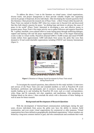 Journal of Virtual Worlds Research - Born Virtuals and Avapreneurship



         To address the above, I turn to the literature on virtual teams, virtual organizations,
diverse teams, and project management as these provide valuable insights into organizing
activity by groups of dispersed, diverse individuals. After developing the research questions from
this literature, I then present the research site of Peace Train – a Born Virtual within Second Life.
Peace Train was started in October 2007 when two avatars met in Second Life and discovered
that they both shared a passion for peace: “an abiding hope and desire to advance the cause of
peace in the world” (Peace Train). Interested in developing a new and effective means to
promote peace, Peace Train’s first major activity was to gather followers and organize PeaceFest
08, “a global, interfaith, cross-cultural effort to create lasting peace through mobilizing dialogue,
support and learning with real life peace organizations” (ibid). One of the largest fund-raising
events to date in virtual worlds, PeaceFest attracted 8,000 to 10,000 avatars and raised 870,000
Linden dollars from approximately 3,000 individuals from across the globe that were then
donated to 10 real world charitable organizations including UNICEF and Amnesty International
(figure 1).




               Figure 1. Donation to Uthango Social Investments by Peace Train raised
                                        during PeaceFest 08

         To investigate the research questions, data collection for this study includes 1) interviews
and surveys of the Peace Train core and extended members as well as PeaceFest 08 event
facilitators, performers and participants and 2) extensive documentation during the eleven
months leading up to and including the PeaceFest 08 event, such as e-mail correspondence,
wikis, blogs, and SL notecards, text chat, snapshots, and machinimas. After presenting my
findings based on the above, I then conclude the article with a discussion of these findings as
well as areas for future research.

                     Background and Development of Research Questions

       With the development of Internet-based communication technologies during the past
years, diverse individuals from across the globe now have the ability to interact, build
communities, and even create virtual organizations for commercial or other purposes. Virtual
organizations have been defined as geographically distributed organizations “whose members are
bound by a long-term common interest or goal, and who communicate and coordinate their work

                                                                                                                     5
 